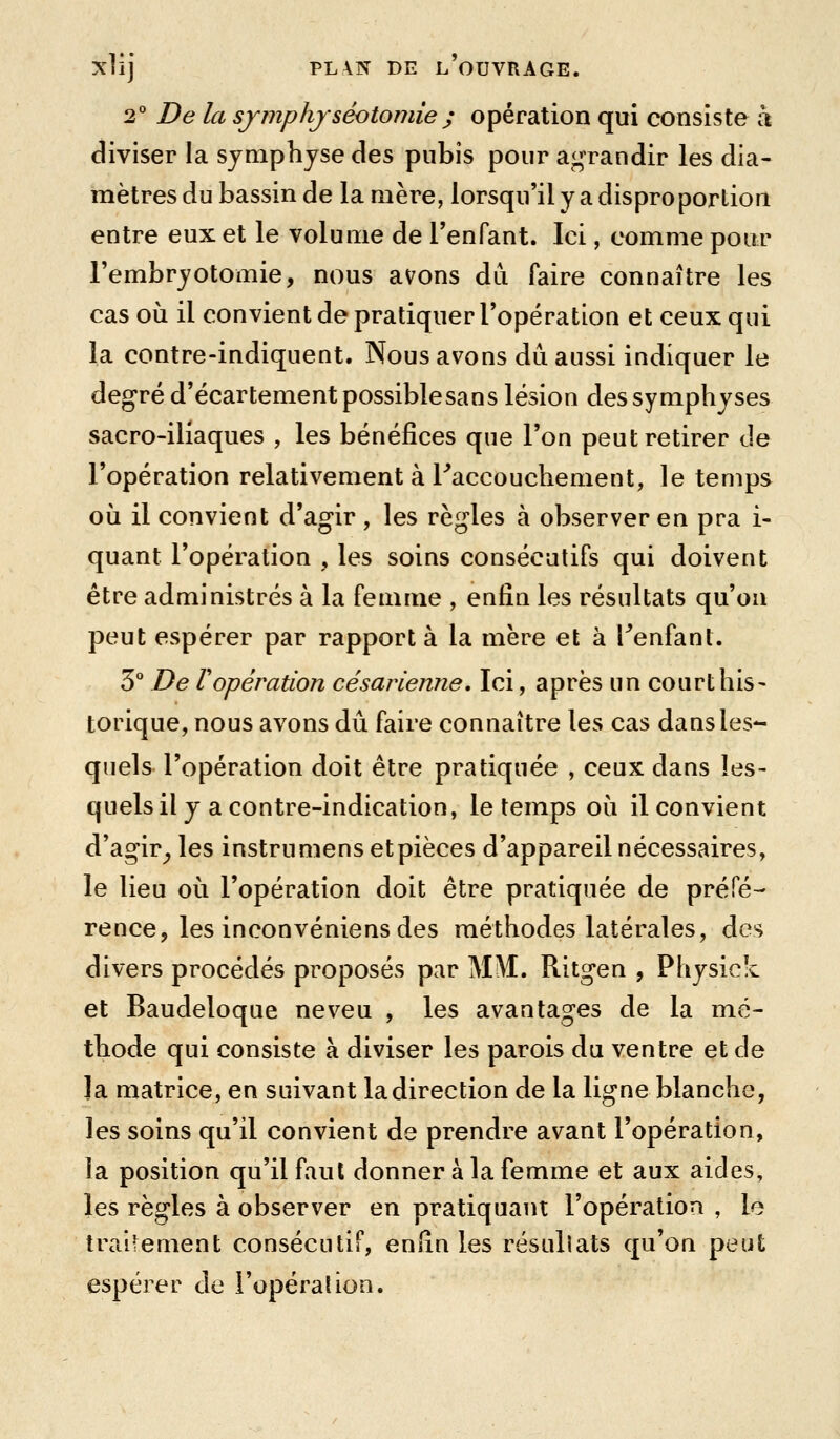 2 De la sjmphjséotoniie ; opération qui consiste à diviser la symphyse des pubis pour agrandir les dia- mètres du bassin de la mère, lorsqu'il y a disproportion entre eux et le volume de l'enfant. Ici, comme pour l'embryotomie, nous avons du faire connaître les cas où il convient de pratiquer l'opération et ceux qui la contre-indiquent. Nous avons du aussi indiquer le degré d'écartement possible sans lésion des symphyses sacro-iliaques , les bénéfices que l'on peut retirer de l'opération relativement à Faccouchement, le temps où il convient d'agir , les règles à observer en pra i- quant l'opération , les soins consécutifs qui doivent être administrés à la femme , enfin les résultats qu'on peut espérer par rapport à la mère et à Tenfant. 3 De ropération césarienne. Ici, après un courthis- torique, nous avons dû faire connaître les cas dansles*- quels l'opération doit être pratiquée , ceux dans les- quels il y a contre-indication, le temps où il convient d'agir^ les instrumens etpièces d'appareil nécessaires, le lieu où l'opération doit être pratiquée de préfé- rence, les inconvéniens des méthodes latérales, des divers procédés proposés par MM. Ritgen , Physick et Baudeloque neveu , les avantages de la mé- thode qui consiste à diviser les parois du ventre et de Ja matrice, en suivant la direction de la ligne blanche, les soins qu'il convient de prendre avant l'opération, la position qu'il faut donner à la femme et aux aides, les règles à observer en pratiquant l'opération , le traitement consécutif, enfin les résuliats qu'on peut espérer de l'opéraûon.