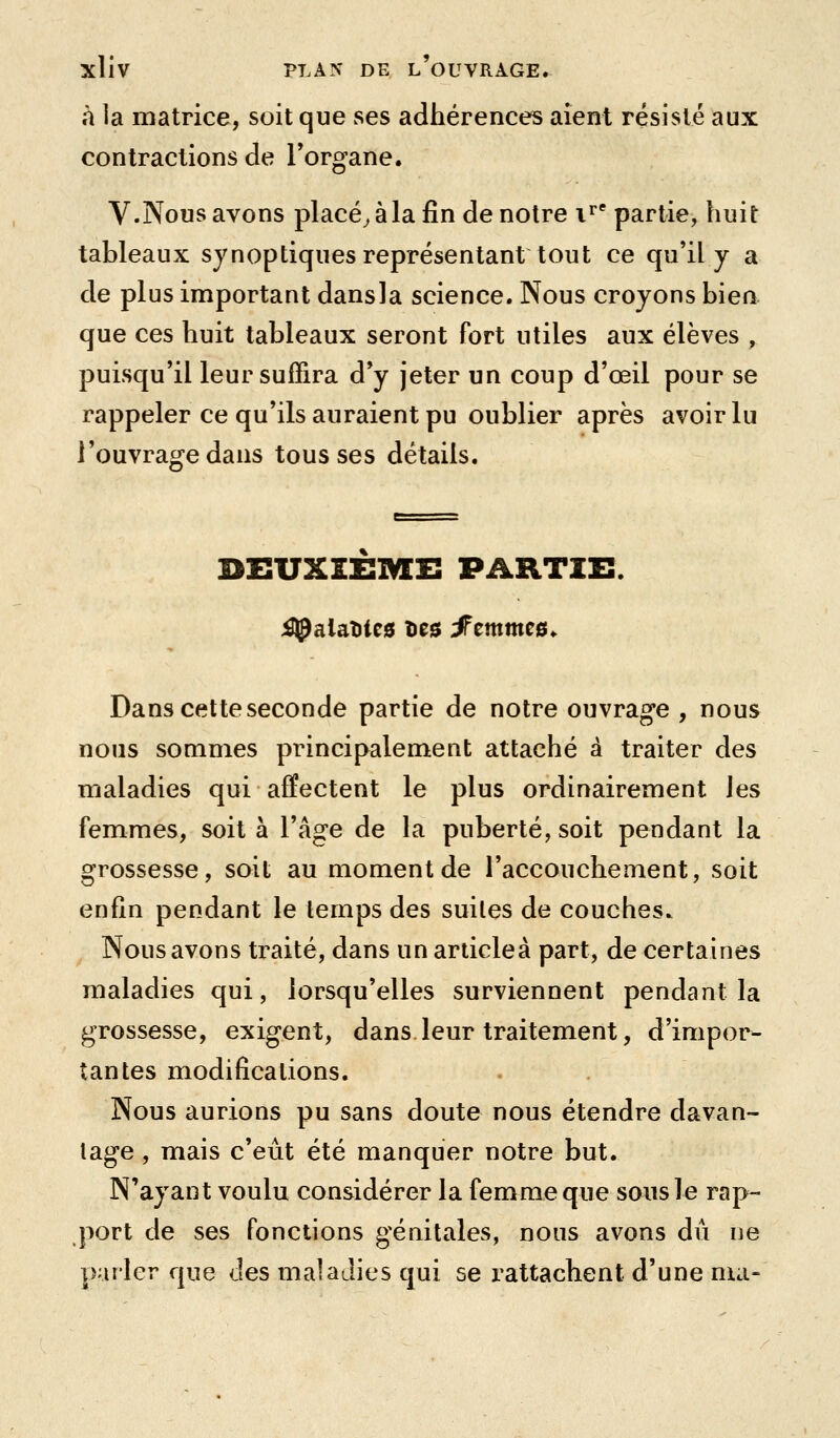 à la matrice, soit que ses adhérences aient résisté aux contractions de Torgane. V.Nous avons placée à la fin de notre i^* partie, huit tableaux synoptiques représentant tout ce qu'il y a de plus important dansla science. Nous croyons bien que ces huit tableaux seront fort utiles aux élèves , puisqu'il leur suffira d'y jeter un coup d'œil pour se rappeler ce qu'ils auraient pu oublier après avoir lu l'ouvrage dans tousses détails. DEUXIEME PARTIE. ;^alaîitc0 Des ^emmes^ Dans cette seconde partie de notre ouvrage , nous nous sommes principalement attaché à traiter des maladies qui affectent le plus ordinairement les femmes, soit à l'âge de la puberté, soit pendant la grossesse, soit au moment de l'accouchement, soit enfin pendant le lemps des suites de couches. Nous avons traité, dans un articleà part, de certaines maladies qui, lorsqu'elles surviennent pendant la grossesse, exigent, dans leur traitement, d'impor- tantes modifications. Nous aurions pu sans doute nous étendre davan- tage , mais c'eût été manquer notre but. N'ayant voulu considérer la femme que sous le rap- port de ses fonctions génitales, nous avons dû ne parler que des maladies qui se rattachent d'une nui-