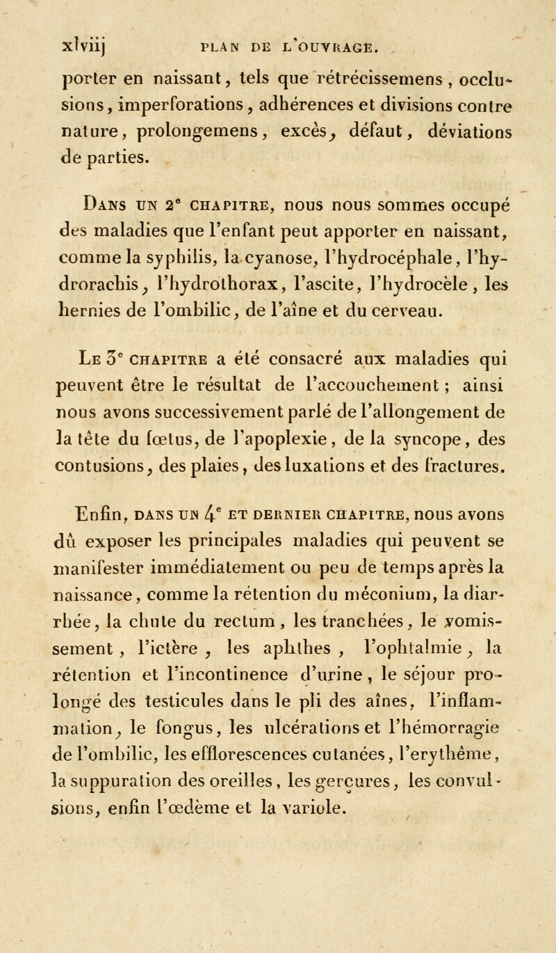 porter en naissant, tels que rétrëcissemens , occlu* sions, imperforations, adhérences et divisions contre nature, prolongemens, excès^ défaut, déviations de parties. Dans un 2* chapitre, nous nous sommes occupé des maladies que l'enfant peut apporter en naissant, comme la sjphiiis, la cyanose, Thydrocéphale, l'hj- droracbis^ l'hydrothorax, Tascite, l'hydrocèle, les hernies de l'ombilic, de l'aîne et du cerveau. Le 5^ CHAPITRE a été consacré aux maladies qui peuvent être le résultat de l'accouchement ; ainsi nous avons successivement parlé de l'allongement de la tête du fœtus, de Tapoplexie, delà syncope, des contusions, des plaies, des luxations et des fractures. Enfin, DANS uw [\ et dernier chapitre, nous avons dû exposer les principales maladies qui peuvent se manifester immédiatement ou peu de temps après la naissance, comme la rétention du méconium, la diar- rhée, la chute du rectum, les tranchées, le vomis- sement , l'ictère , les aphlhes , l'ophtalmie y la rétention et l'incontinence d'urine , le séjour pro- longé des testicules dans le pli des aines, l'inflam- mation^ le fongus, les nlcéralions et l'hémorragie de l'ombilic, les efflorescences cutanées, l'erytbême, la suppuration des oreilles, les gerçures, les convul - sions, enfin l'œdème et la variole.