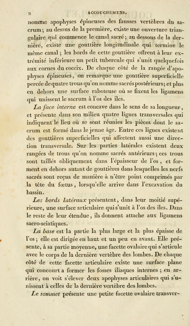 nomme apophyses épineuses des fausses vertèbres du sa- crum-, au dessus de la première, existe une ouverture trian- gulaire qui commence le canal sacré ; au dessous de la der- nière, existe une gouttière longitudinale qui termine le même canal -, les bords de cette gouttière offrent à leur ex- trémité inférieure un petit tubercule qui s'unit quelquefois aux cornes du coccix. De chaque côté de la rangée d'apo- physes épineuses, on remarque une gouttière superficielle percée de quatre trous qu'on nomme sacrés postérieurs; et plus en dehors une surface raboteuse où se fixent les ligamens qui unissent le sacrum à l'os des iles. La face interne est concave dans le sens de sa longueur, et présente dans son milieu quatre lignes transversales qui indiquent le lieu où se sont réunies les pièces dont le sa- crum est formé dans le jeime âge. Entre ces lignes existent des gouttières superficielles qui affectent aussi une direc- tion transversale. Sur les parties latérales existent deux rangées de trous qu'on nomme sacrés antérieurs ♦, ces trous sont taillés obliquement dans l'épaisseur de l'os , et for- ment en dehors autant de gouttières dans lesquelles les nerfs sacrés sont reçus de manière à n'être pomt comprimés par la tète du fœtus, lorsqu'elle arrive dans l'excavation du bassin. Les bords latéraux présentent, dans leur moitié supé- rieure, une surface articulaire qui s'unit à l'os des iles. Dans le reste de leur étendue, ils donnent attache aux ligamens sacro-sciatiques.. La base est la partie la plus large et la plus épaisse de l'os ; elle est dirigée en haut et un peu en avant. Elle pré- sente, à sa partie moyenne, une facette ovalalre qui s'articule avec le corps de la dernière vertèbre des lombes. De chaque côté de cette facette articulaire existe une surface plane qui concourt a former les fosses iliaques internes -, en ar- rière , on voit s'élever deux apophyses articulaires qui s'u- nissent à celles de la dernière vertèbre des lombes. Le sommet présente une petite facette ovalaire transver-