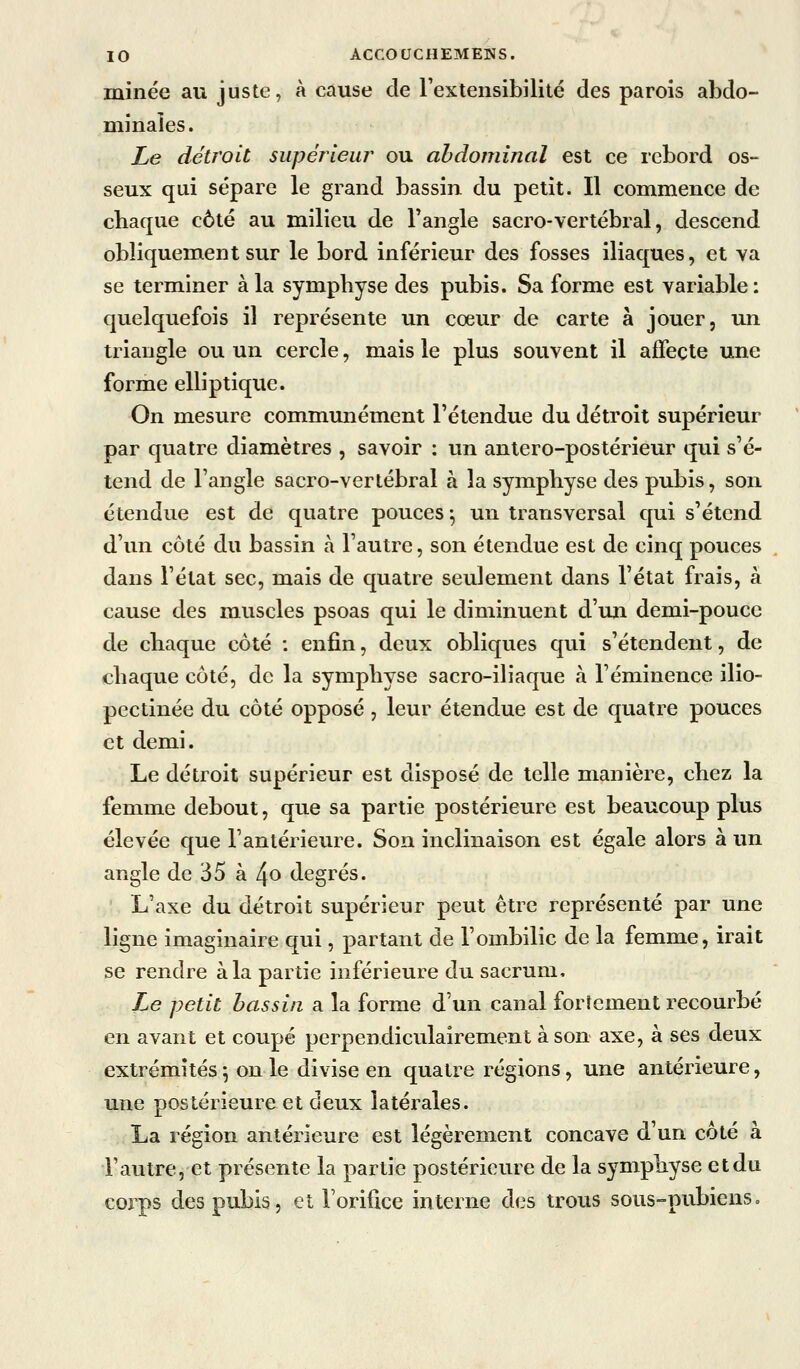 minée au juste, à cause de rextensibilité des parois abdo- minales. Le détroit supérieur ou abdominal est ce rebord os- seux qui sépare le grand bassin du petit. Il commence de chaque côté au milieu de l'angle sacro-vertébral, descend obliquement sur le bord inférieur des fosses iliaques, et va se terminer à la symphyse des pubis. Sa forme est variable: quelquefois il représente un cœur de carte à jouer, un triangle ou un cercle, mais le plus souvent il affecte une forme elliptique. On mesure communément l'étendue du détroit supérieur par quatre diamètres , savoir : un antero-postérieur qui s'é- tend de l'angle sacro-vertébral à la symphyse des pubis, son étendue est de quatre pouces ^ un transversal qui s'étend d'un côté du bassin à l'autre, son étendue est de cinq pouces dans l'état sec, mais de quatre seulement dans l'état frais, à cause des muscles psoas qui le diminuent d'un demi-pouce de chaque côté : enfin, deux obliques qui s'étendent, de chaque côté, de la symphyse sacro-iliaque à l'éminence ilio- pectinée du côté opposé , leur étendue est de quatre pouces et demi. Le détroit supérieur est disposé de telle manière, chez la femme debout, que sa partie postérieure est beaucoup plus élevée que l'antérieure. Son inclinaison est égale alors à un angle de 35 à 4o degrés. L'axe du détroit supérieur peut être représenté par une ligne imaginaire qui, partant de l'ombilic de la femme, irait se rendre à la partie inférieure du sacrum. Le petit bassin a la forme d'un canal fortement recourbé en avant et coupé perpendiculairement à son axe, à ses deux extrémités ^ on le divise en quatre régions, une antérieure, une postérieure et deux latérales. La région antérieure est légèrement concave d un coté a l'autre, et présente la partie postérieure de la symphyse et du corps des pubis, et rorifi.ce interne des trous sous-pubiens»