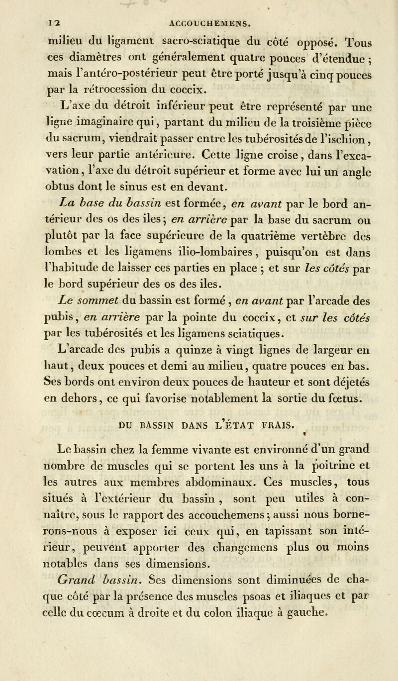 milieu du ligament sacro-sciatique du côté opposé. Tous ces diamètres ont généralement quatre pouces d'étendue ; mais l'antéro-postérieur peut être porté jusqu'à cinq pouces par la rétrocession du coccix. L'axe du détroit inférieur peut être représenté par une ligne imaginaire qui, partant du milieu de la troisième pièce du sacrum, viendrait passer entre les tubérosités de l'iscliion, vers leur partie antérieure. Cette ligne croise, dans l'exca- vation , l'axe du détroit supérieur et forme avec lui un angle obtus dont le sinus est en devant. La base du bassin est formée, en as^ant par le bord an- térieur des os des iles *, en arrière par la base du sacrum ou plutôt par la face supérieure de la quatrième vertèbre des lombes et les ligamens ilio-lombaires, puisqu'on est dans l'habitude de laisser ces parties en place ; et sur les côtés par le bord supérieur des os des iles. Le sommet du bassin est formé, en avant par l'arcade des pubis, en arrière par la pointe du coccix, et sur les côtés par les tubérosités et les ligamens sciatiques. L'arcade des pubis a quinze à vingt lignes de largeur en haut, deux pouces et demi au milieu, quatre pouces en bas. Ses bords ont environ deux pouces de hauteur et sont déjetés en dehors, ce qui favorise notablement la sortie du foetus. DU BASSIN DANS l'ÉTAT FRAIS. « Le bassin chez la femme vivante est environné d'un grand nombre de muscles qui se portent les uns à la poitrine et les autres aux membres abdominaux. Ces muscles, tous situés à l'extérieur du bassin , sont peu utiles à con- naître, sous le rapport des accouchemens ^ aussi nous borne- rons-nous à exposer ici ceux qui, en tapissant son inté- rieur, peuvent apporter des changemens plus ou moins notables dans ses dimensions. Grand bassin. Ses dimensions sont diminuées de cha- que côté par la présence des muscles psoas et iliaques et par celle du coecum à droite et du colon iliaque à gauche.