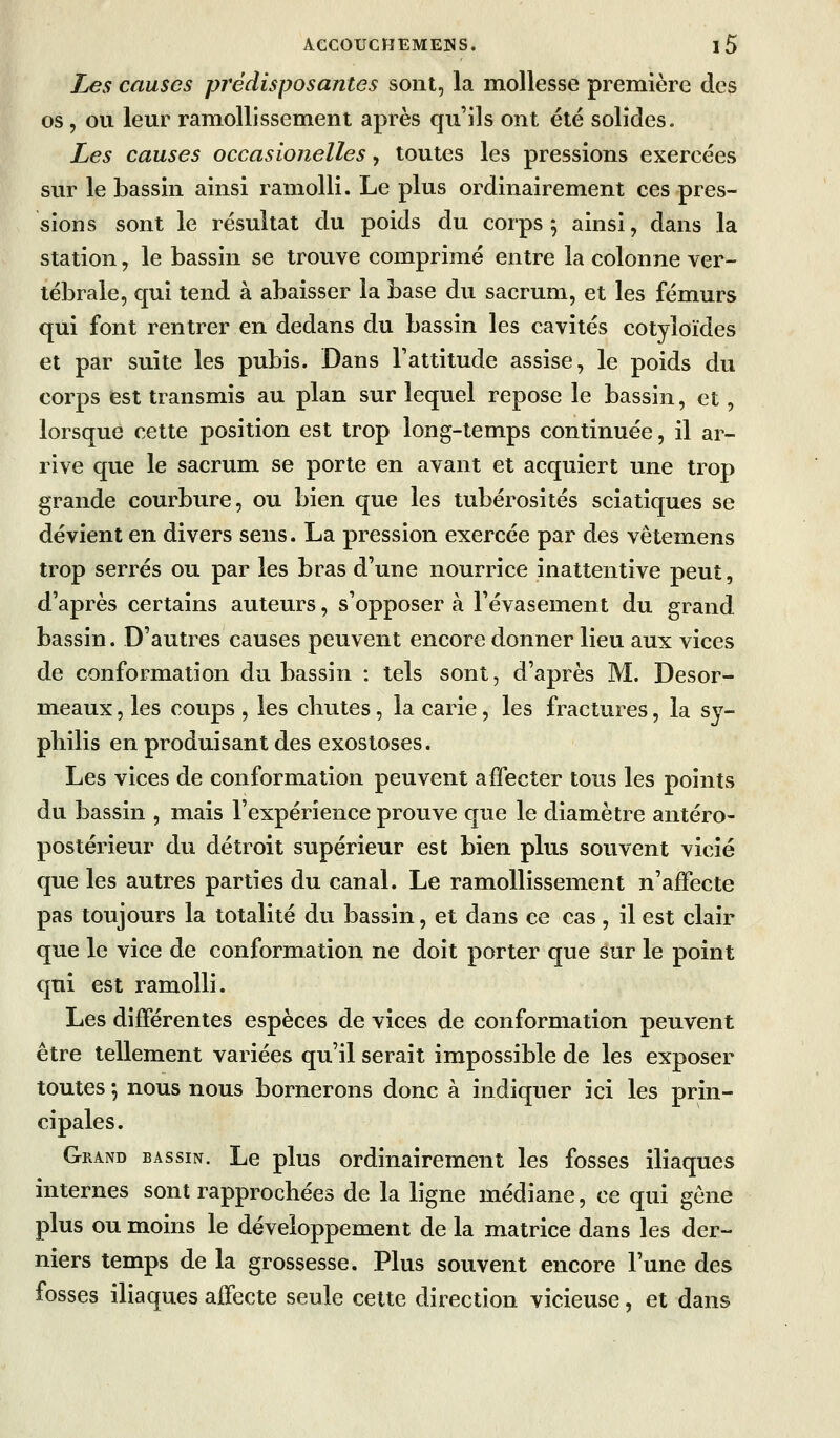 & Les causes prédisposantes sont, la mollesse première des os, ou leur ramollissement après qu'ils ont été solides. Les causes occasionelles, toutes les pressions exercées sur le bassin ainsi ramolli. Le plus ordinairement ces pres- sions sont le résultat du poids du corps 5 ainsi, dans la station, le bassin se trouve comprimé entre la colonne ver- tébrale, qui tend à abaisser la base du sacrum, et les fémurs qui font rentrer en dedans du bassin les cavités cotyloïdes et par suite les pubis. Dans Tattitude assise, le poids du corps (est transmis au plan sur lequel repose le bassin, et, lorsque cette position est trop long-temps continuée, il ar- rive que le sacrum se porte en avant et acquiert une trop grande courbure, ou bien que les tubérosités sciatiques se dévient en divers sens. La pression exercée par des vêtemens trop serrés ou par les bras d'une nourrice inattentive peut, d'après certains auteurs, s'opposer à l'évasement du grand bassin. D'autres causes peuvent encore donner lieu aux vices de conformation du bassin : tels sont, d'après M. Desor- meaux , les coups , les chutes, la carie, les fractures, la sy- pliilis en produisant des exostoses. Les vices de conformation peuvent affecter tous les points du bassin , mais l'expérience prouve que le diamètre antéro- postérieur du détroit supérieur est bien plus souvent vicié que les autres parties du canal. Le ramollissement n'affecte pas toujours la totalité du bassin, et dans ce cas, il est clair que le vice de conformation ne doit porter que sur le point qui est ramolli. Les différentes espèces de vices de conformation peuvent être tellement variées qu'il serait impossible de les exposer toutes 5 nous nous bornerons donc à indiquer ici les prin- cipales. Grand bassin. Le plus ordinairement les fosses iliaques internes sont rapprochées de la ligne médiane, ce qui gène plus ou moins le développement de la matrice dans les der- niers temps de la grossesse. Plus souvent encore l'une des fosses iliaques affecte seule cette direction vicieuse, et dans