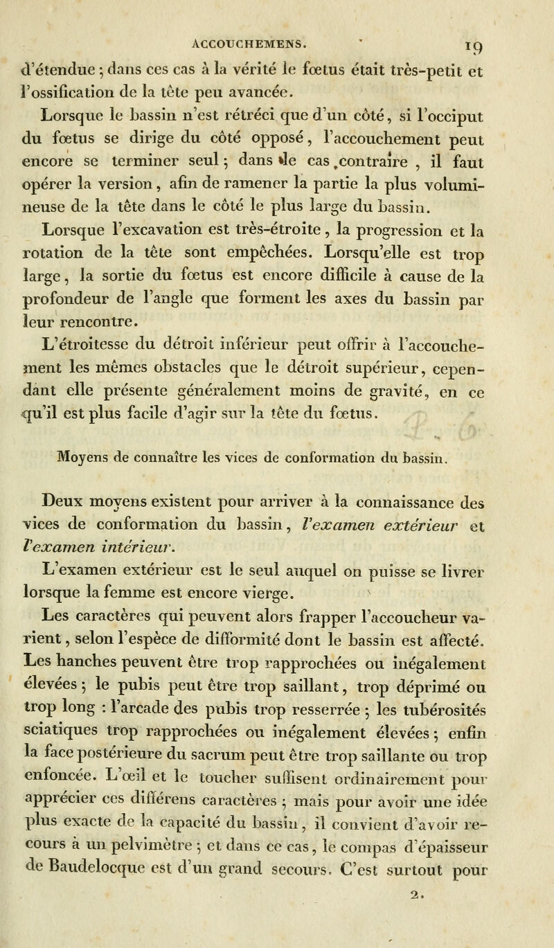 ACCOUCHEMENS. ' jq d'étendue -, dans ces cas à la vérité le foetus était très-petit et l'ossification de la tête peu avancée. Lorsque le bassin n'est rétréci que d'un côté, si l'occiput du fœtus se dirige du côté opposé, l'accouchement peut encore se terminer seul 5 dans »le cas,contraire , il faut opérer la version, afin de ramener la partie la plus volumi- neuse de la tête dans le côté le plus large du bassin. Lorsque l'excavation est très-étroite, la progression et la rotation de la tête sont empêcliées. Lorsqu'elle est trop large, la sortie du fœtus est encore difficile à cause de la profondeur de l'angle que forment les axes du bassin par leur rencontre. L'étroitesse du détroit inférieur peut offrir à l'accouche- ment les mêmes obstacles que le détroit supérieur, cepen- dant elle présente généralement moins de gravité, en ce qu'il est plus facile d'agir sur la tête du fœtus. Moyens de connaître les vices de conformation du bassin. Deux moyens existent pour arriver à la connaissance des vices de conformation du bassin, l'examen extérieur et Vexamen intérieur. L'examen extérieur est le seul auquel on puisse se livrer lorsque la femme est encore vierge. ' Les caractères qui peuvent alors frapper l'accoucheur va- rient , selon l'espèce de difformité dont le bassin est affecté. Les hanches peuvent être trop rapprochées ou inégalement élevées ; le pubis peut être trop saillant, trop déprimé ou trop long : l'arcade des pubis trop resserrée -, les tubérosités sciatiques trop rapprochées ou inégalement élevées-, enfin la face postérieure du sacrum peut être trop saillante ou trop enfoncée. L'œil et le toucher suffisent ordinairement pour apprécier ces différens caractères ^ mais pour avoir une idée plus exacte de la capacité du bassin, il convient d'avoir re- cours à un pelvimètre -, et dans ce cas, le compas d'épaisseur de Baudelocque est d'un grand secours. C'est surtout pour 2.