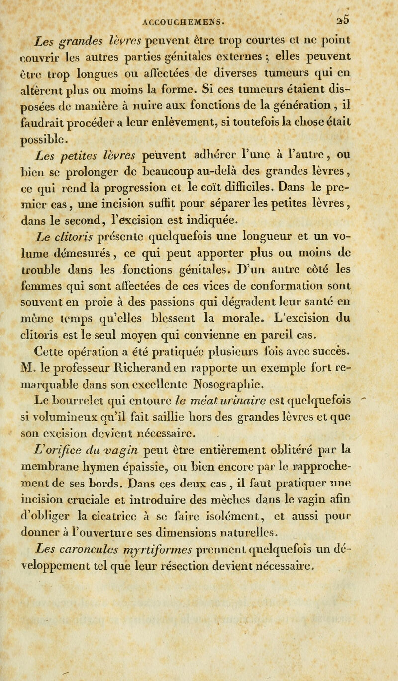 Les graJides lèvres peuvent être trop courtes et ne point couvrir les autres parties génitales externes ^ elles peuvent être trop longues ou affectées de diverses tumeurs qui en altèrent plus ou moins la forme. Si ces tumeurs étaient dis- posées de manière à nuire aux fonctions de la génération, il faudrait procéder a leur enlèvement, si toutefois la chose était possible. Les petites lèvres peuvent adhérer l'une à l'autre, ou bien se prolonger de beaucoup au-delà des grandes lèvres, ce qui rend la progression et le coït difficiles. Dans le pre- mier cas, une incision suffit pour séparer les petites lèvres, dans le second, l'excision est indiquée. Le clitoris présente quelquefois une longueur et un vo- lume démesurés, ce qui peut apporter plus ou moins de trouble dans les fonctions génitales. D'un autre côté les femmes qui sont affectées de ces vices de conformation sont souvent en proie à des passions qui dégradent leur santé en même temps qu'elles blessent la morale. L'excision du clitoris est le seul moyen qui convienne en pareil cas. Cette opération a été pratiquée plusieurs fois avec succès. M. le professeur Richeranden rapporte un exemple fort re- marquable dans son excellente Nosographie. Le bourrelet qui entoure le méat urinaire est quelquefois si volumineux qu'il fait saillie hors des grandes lèvres et que son excision devient nécessaire. norifice du ojagin peut être entièrement oblitéré par la membrane hymen épaissie, ou bien encore par le rapproche- ment de ses bords. Dans ces deux cas , il faut pratiquer une incision cruciale et introduire des mèches dans le vagin afin d'obliger la cicatrice à se faire isolément, et aussi pour donner à l'ouverture ses dimensions naturelles. Les caroncules mjrtiformes prennent quelquefois un dé- veloppement tel que leur résection devient nécessaire.