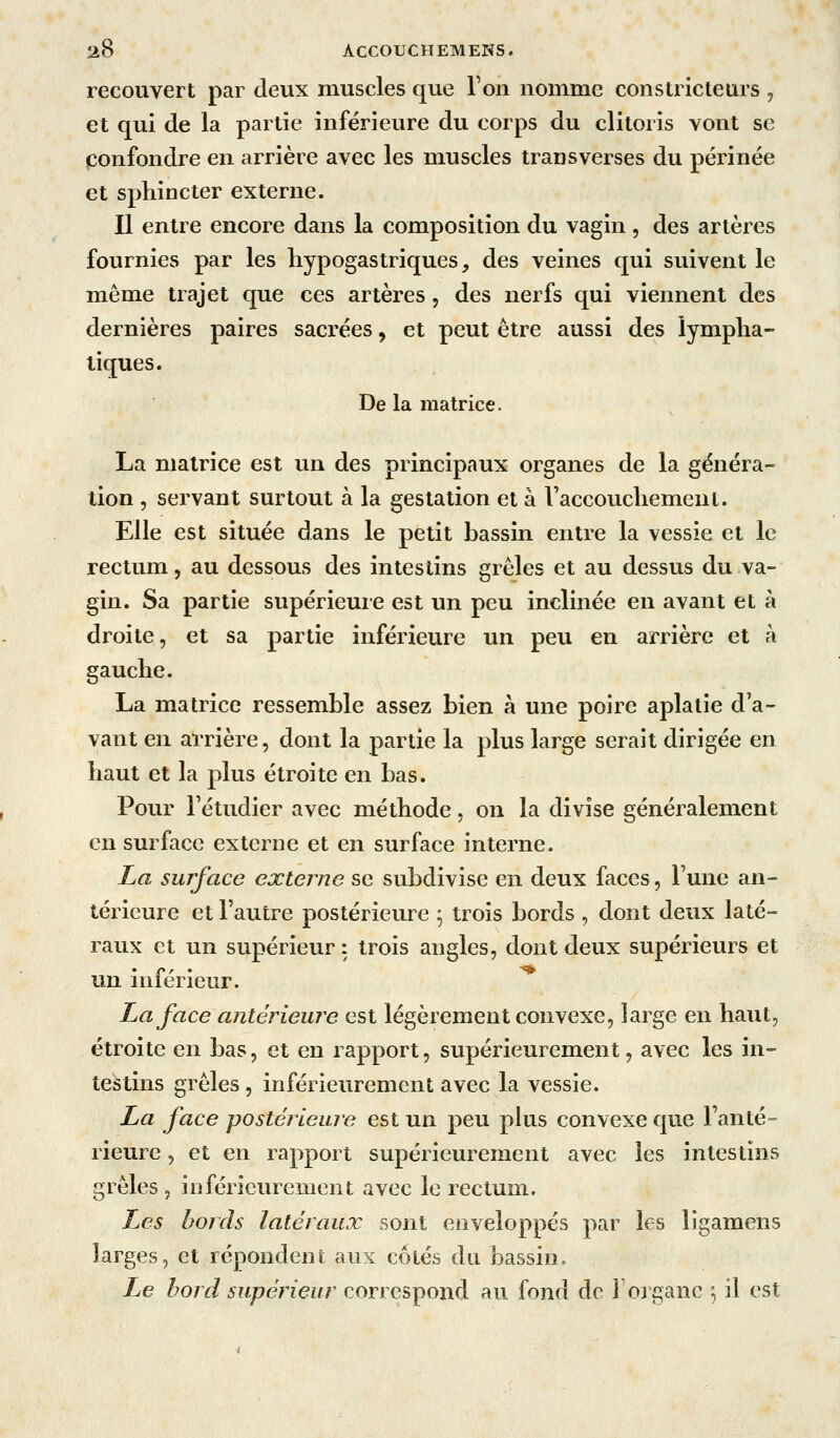 recouvert par deux muscles que Ton nomme constricteurs , et qui de la partie inférieure du corps du clitoris vont se confondre en arrière avec les muscles transverses du périnée et sphincter externe. Il entre encore dans la composition du vagin , des artères fournies par les liypogastriques, des veines qui suivent le même trajet que ces artères, des nerfs qui viennent des dernières paires sacrées, et peut être aussi des lympha- tiques. De la matrice. La matrice est un des principaux organes de la généra- tion , servant surtout à la gestation et à raccouchemcnt. Elle est située dans le petit bassin entre la vessie et le rectum, au dessous des intestins grêles et au dessus du va- gin. Sa partie supérieure est un peu inclinée en avant et à droite, et sa partie inférieure un peu en arrière et à gauche. La matrice ressemble assez bien à une poire aplatie d'a- vant en arrière, dont la partie la plus large serait dirigée en haut et la plus étroite en bas. Pour l'étudier avec méthode, on la divise généralement en surface externe et en surface interne. La surface externe se subdivise en deux faces, l'une an- térieure et l'autre postérieure ^ trois bords , dont deux laté- raux et un supérieur : trois angles, dont deux supérieurs et un intérieur. ha face antérieure est légèrement convexe, large en haut, étroite en bas, et en rapport, supérieurement, avec les in- testins grêles , inférieurement avec la vessie. La face postérieure est un peu plus convexe que Fanté- rieure, et en rapport supérieurement avec les intestins grêles , inférieurement avec le rectum. Les bords latéraux sont enveloppés par les ligamens larges, et répondent aux côtés du bassin. Le bord supérieur correspond au fond de l'organe ^ il est