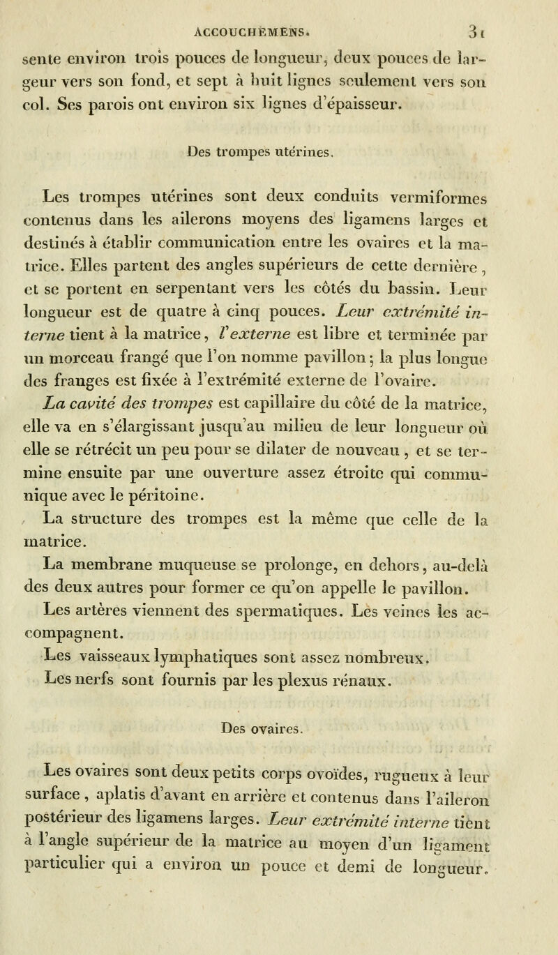 sente environ trois pouces de longueur, deux pouces de lar- geur vers son fond, et sept à huit lignes seulement vers son col. Ses parois ont environ six lignes d'épaisseur. Des trompes ute'rines. Les trompes utérines sont deux conduits vermiformes contenus dans les ailerons moyens des ligamens larges et destinés à établir communication entre les ovaires et la ma- trice. Elles partent des angles supérieurs de cette dernière, et se portent en serpentant vers les côtés du bassin. Leur longueur est de quatre à cinq pouces. Leur extrémité in- terne tient à la matrice, Vexterne est libre et terminée par un morceau frangé que l'on nomme pavillon, la plus longue des franges est fixée à l'extrémité externe de l'ovaire. La cas^ité des trompes est capillaire du côté de la matrice, elle va en s'élargissant jusqu'au milieu de leur longueur où elle se rétrécit un peu pour se dilater de nouveau , et se ter- mine ensuite par une ouverture assez étroite qui commu- nique avec le péritoine. / La structure des trompes est la même que celle de la matrice. La membrane muqueuse se prolonge, en deliors, au-delà des deux autres pour former ce qu'on appelle le pavillon. Les artères viennent des spermatiques. Les veines les ac- compagnent. Les vaisseaux lymphatiques sont assez nombreux. Les nerfs sont fournis par les plexus rénaux. Des ovaires. Les ovaires sont deux petits corps ovoïdes, rugueux à leur surface , aplatis d'avant en arrière et contenus dans l'aileron postérieur des ligamens larges. Leur extrémité interne tient à l'angle supérieur de la matrice au moyen d'un ligament particulier qui a environ un pouce et demi de longueur.