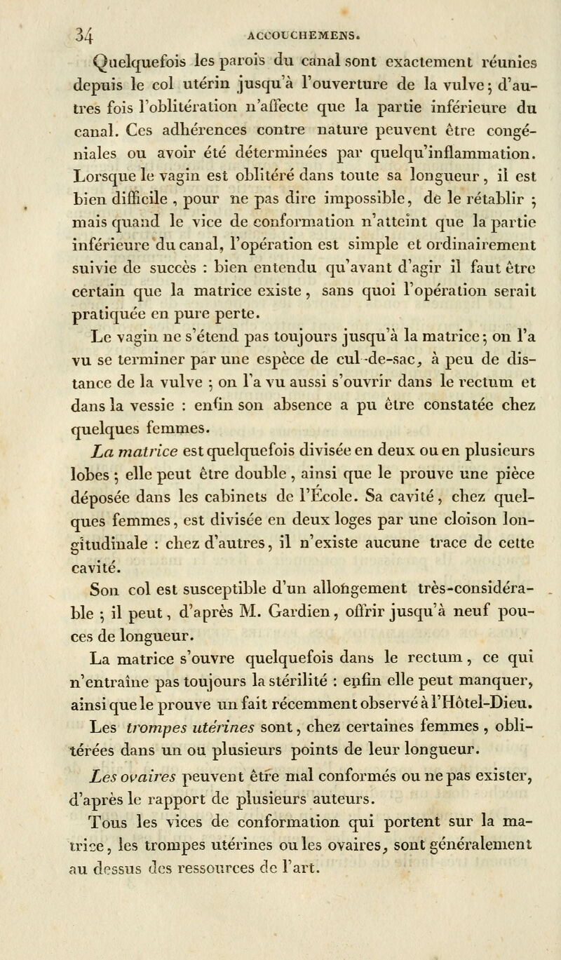 Quelquefois les parois du canal sont exaclemcnt réunies depuis le col utérin jusqu'à l'ouverture de la vulve 5 d'au- tres fois l'oblitération n'affecte que la partie inférieure du canal. Ces adhérences contre nature peuvent être congé- niales ou avoir été déterminées par quelqu'inflammation. Lorsque le vagin est oblitéré dans toute sa longueur, il est bien difficile , pour ne pas dire impossible, de le rétablir ; mais quand le vice de conformation n'atteint que la partie inférieure du canal, l'opération est simple et ordinairement suivie de succès : bien entendu qu'avant d'agir il faut être certain que la matrice existe, sans quoi l'opération serait pratiquée en pure perte. Le vagin ne s'étend pas toujours jusqu'à la matrice*, on l'a vu se terminer par une espèce de cul-de-sac, à peu de dis- tance de la vulve ^ on l'a vu aussi s'ouvrir dans le rectum et dans la vessie : en^in son absence a pu être constatée cbez quelques femmes. La matrice est quelquefois divisée en deux ou en plusieurs lobes ; elle peut être double, ainsi que le prouve une pièce déposée dans les cabinets de l'Ecole. Sa cavité, chez quel- ques femmes, est divisée en deux loges par une cloison lon- gitudinale : chez d'autres, il n'existe aucune trace de celte cavité. Son col est susceptible d'un allohgement très-considéra- ble -, il peut, d'après M. Gardien, offrir jusqu'à neuf pou- ces de longueur. La matrice s'ouvre quelquefois dans le rectum, ce qui n'entraîne pas toujours la stérilité : enfin elle peut manquer, ainsi que le prouve un fait récemment observé à l'Hôtel-Dieu. Les trompes utérines sont, chez certaines femmes , obli- térées dans un ou plusieurs points de leur longueur. Les ovaires peuvent être mal conformés ou ne pas exister, d'après le rapport de plusieurs auteurs. Tous les vices de conformation qui portent sur la ma- trice, les trompes utérines ouïes ovaires^ sont généralement au dessus des ressources de l'art.