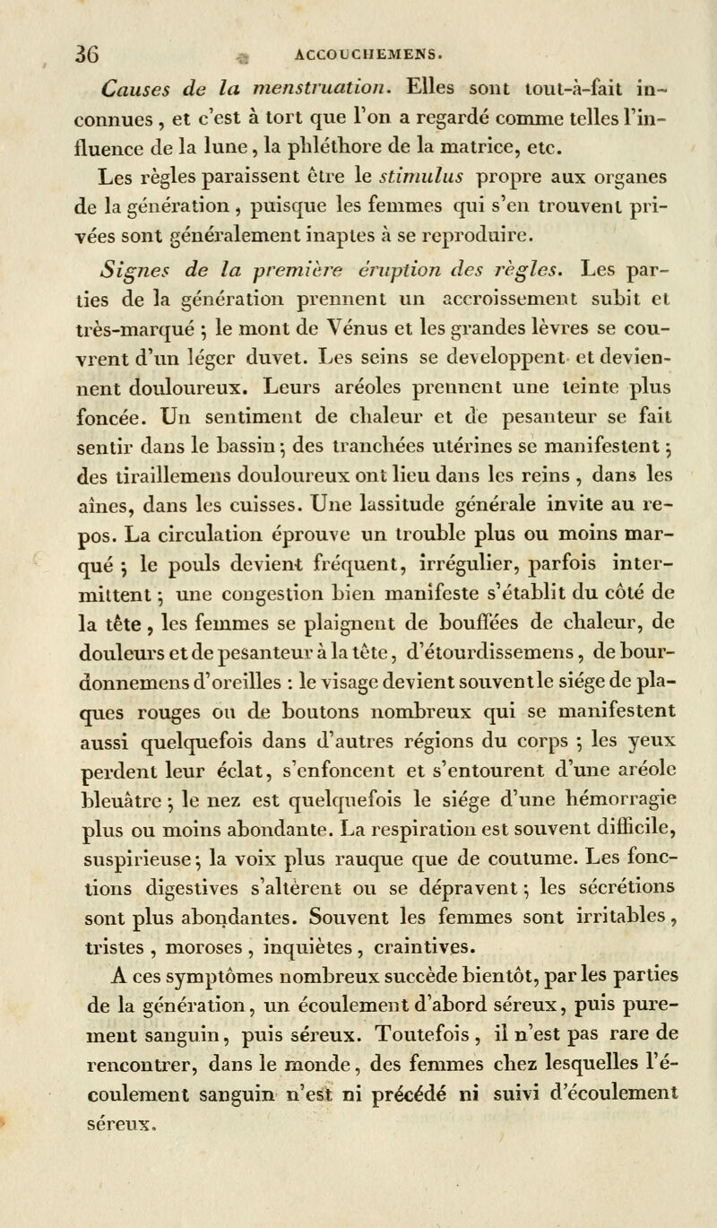 Causes de la menstruation. Elles sont lout-à-fait in- connues , et c'est à tort que Ton a regardé comme telles Fin- fluence de la lune, la plilétliore de la matrice, etc. Les règles paraissent être le stimulus propre aux organes de la génération , puisque les femmes qui s'en trouvent pri- vées sont généralement inaptes k se reproduire. SigJies de la premièi^e éruption des règles. Les par- ties de la génération prennent un accroissement subit et très-marqué ; le mont de Vénus et les grandes lèvres se cou- vrent d'un léger duvet. I^es seins se développent et devien- nent douloureux. Leurs aréoles prennent une teinte plus foncée. Un sentiment de chaleur et de pesanteur se fait sentir dans le bassin -, des tranchées utérines se manifestent ^ des tiraillemens douloureux ont lieu dans les reins , dans les aînés, dans les cuisses. Une lassitude générale invite au re- pos. La circulation éprouve un trouble plus ou moins mar- qué \ le pouls devient fréquent, irrégulier, parfois inter- mittent -, une congestion bien manifeste s'établit du côté de la tête , les femmes se plaignent de bouffées de chaleur, de douleurs et de pesanteur à la tète, d'étourdissemens, de bour- donnemens d'oreilles : le visage devient souventle siège de pla- ques rouges ou de boutons nombreux qui se manifestent aussi quelquefois dans d'autres régions du corps *, les yeux perdent leur éclat, s'enfoncent et s'entourent d'une aréole bleuâtre -, le nez est quelquefois le siège d'une hémorragie plus ou moins abondante. La respiration est souvent difficile, suspirieuse *, la voix plus rauque que de coutume. Les fonc- tions digestives s'allèrent ou se dépravent *, les sécrétions sont plus abondantes. Souvent les femmes sont irritables, tristes , moroses , inquiètes , craintives. A ces symptômes nombreux succède bientôt, par les parties de la génération, un écoulement d'abord séreux, puis pure- ment sanguin, puis séreux. Toutefois, il n'est pas rare de rencontrer, dans le monde, des femmes chez lesquelles l'é- coulement sanguin n'est ni précédé ni suivi d'écoulement séreux.