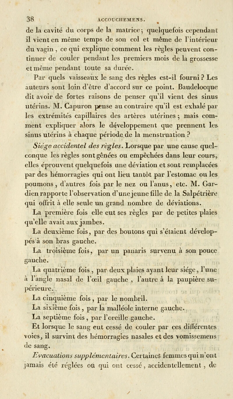 de la cavité du corps de la matrice-, quelquefois cependant il vient en même temps de son col et même de l'intérieur du vagin , ce qui explique comment les règles peuvent con- tinuer de couler pendant les premiers mois de la grossesse et même pendant toute sa durée. Par quels vaisseaux le sang des règles est-il fourni ? Les auteurs sont loin d'être d'accord sur ce point. Baudelocque dit avoir de fortes raisons de penser qu'il vient des sinus utérins. M. Capuron pense au contraire qu'il est exhalé par les extrémités capillaires des artères utérines ^ mais com- ment expliquer alors le développement que prennent les sinus utérins à chaque période de la menstruation ? Siège accidejitel des règles. Lorsque par une cause quel- conque les règles sont gênées ou empêchées dans leur cours^ elles éprouvent quelquefois une déviation et sont remplacées par des hémorragies qui ont lieu tantôt par l'estomac ou les poumons , d'autres fois par le nez ou l'anus, etc. M. Gar- dien rapporte l'observation d'une jeune fille de la Salpétrière €[ui offrit à elle seule un grand nombre de déviations. La première fois elle eut ses règles par de petites plaies qu'elle avait aux jambes. La deuxième fois, par des boutons qui s'étaient dévelop- pés à son bras gauche. La troisième fois, par un panaris survenu à son pouce gauche. La quatrième fois , par deux plaies ayant leur siège, l'une à l'angle nasal de l'oeil gauche , l'autre à la paupière su- périeure. La cinquième fois, par le nombril. La sixième fois , par la malléole interne gauche. La septième fois, par l'oreille gauche. Et lorsque le sang eut cessé de couler par ces différentes voies, il survint des hémorragies nasales et des vomissemens de sang. Evacuations supplémentaires. Certaines femmes qui n'ont jamais été réglées ou qui ont cessé, accidentellement j de