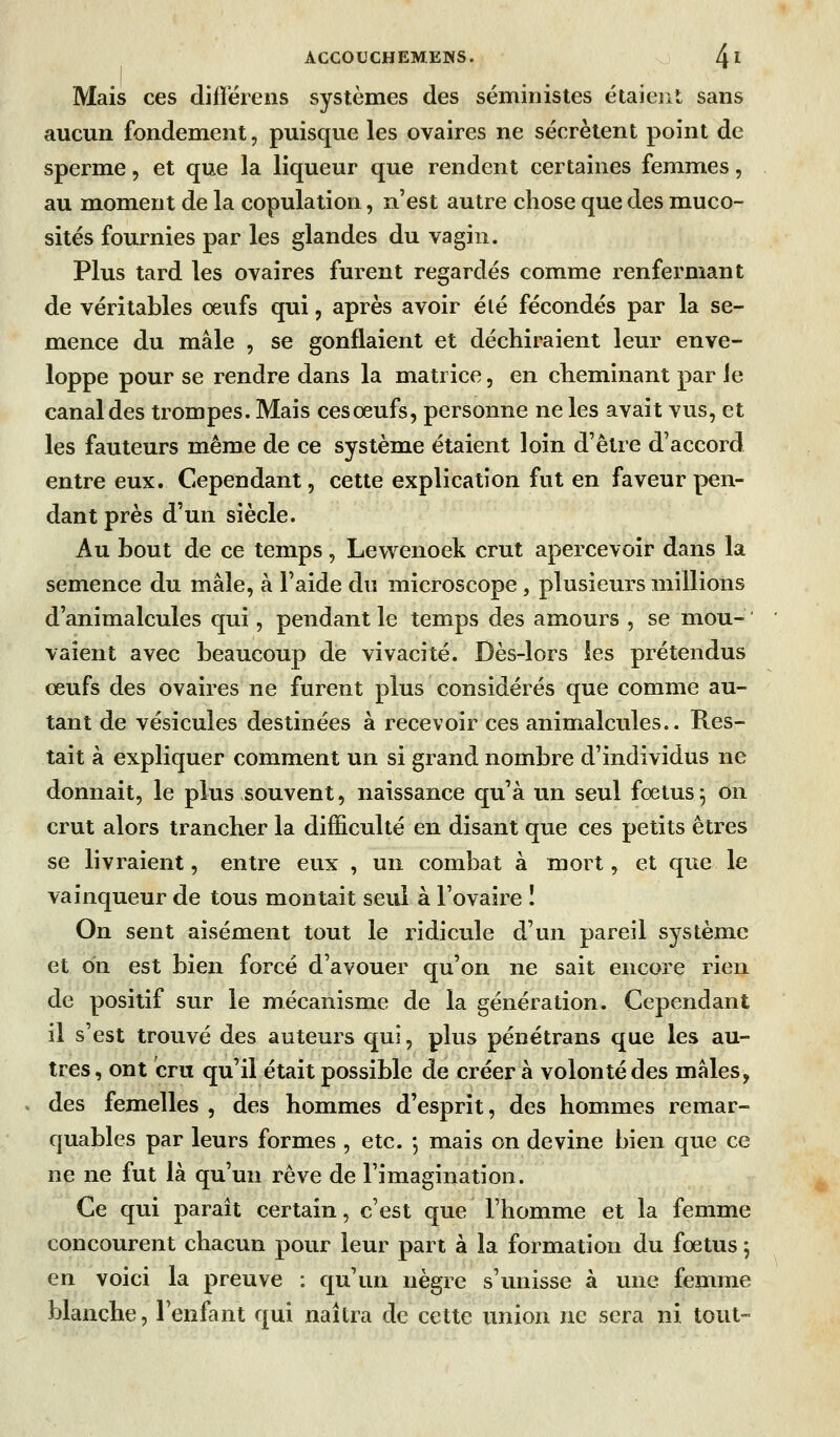 I ^ Mais ces diflérens systèmes des séministes étaiejit sans aucun fondement, puisque les ovaires ne sécrètent point de sperme, et que la liqueur que rendent certaines femmes, au moment de la copulation, n'est autre chose que des muco- sités fournies par les glandes du vagin. Plus tard les ovaires furent regardés comme renfermant de véritables oeufs qui, après avoir élé fécondés par la se- mence du mâle , se gonflaient et déchiraient leur enve- loppe pour se rendre dans la matrice, en cheminant par ie canal des trompes. Mais ces oeufs, personne ne les avait vus, et les fauteurs même de ce système étaient loin d'être d'accord entre eux. Cependant, cette explication fut en faveur pen- dant près d'un siècle. Au bout de ce temps, Lewenoek crut apercevoir dans la semence du mâle, à l'aide du microscope , plusieurs millions d'animalcules qui, pendant le temps des amours , se mou-  valent avec beaucoup de vivacité. Dès-lors les prétendus œufs des ovaires ne furent plus considérés que comme au- tant de vésicules destinées à recevoir ces animalcules.. Res- tait à expliquer comment un si grand nombre d'individus ne donnait, le plus souvent, naissance qu'à un seul fœtus5 on crut alors trancher la difficulté en disant que ces petits êtres se livraient, entre eux , un combat à mort, et que le vainqueur de tous montait seul à l'ovaire I On sent aisément tout le ridicule d'un pareil système et on est bien forcé d'avouer qu'on ne sait encore rien de positif sur le mécanisme de la génération. Cependant il s'est trouvé des auteurs qui, plus pénétrans que les au- tres, ont cru qu'il était possible de créer à volonté des mâles, des femelles , des hommes d'esprit, des hommes remar- quables par leurs formes , etc. -, mais on devine bien que ce ne ne fut là qu'un rêve de l'imagination. Ce qui paraît certain, c'est que l'homme et la femme concourent chacun pour leur part à la formation du fœtus 5 en voici la preuve : qu'un nègre s'unisse à une femme blanche, l'enfant qui naîtra de cette union ne sera ni tout-