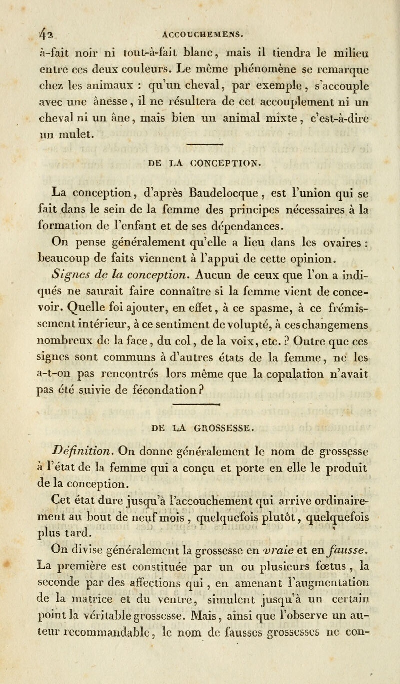 à-fait noir ni tout-à-fait blanc, mais il tiendra le milieu entre ces deux couleurs. Le même phénomène se remarque chez les animaux : qu'un cheval, par exemple , s'accouple avec une ânesse, il ne résultera de cet accouplement ni un cheval ni un âne, mais bien un animal mixte, c'est-à-dire un mulet. DE LA CONCEPTION. La conception, d'après Baudelocque, est l'union qui se fait dans le sein de la femme des principes nécessaires à la formation de l'enfant et de ses dépendances. On pense généralement qu'elle a lieu dans les ovaires : beaucoup de faits viennent à l'appui de cette opinion. Signes de la conception. Aucun de ceux que l'on a indi- qués ne saurait faire connaître si la femme vient de conce- voir. Quelle foi ajouter, en effet, à ce spasme, à ce frémis- sement intérieur, à ce sentiment de volupté, à ceschangemens nombreux de la face, du col, de la voix, etc. ? Outre que ces signes sont communs à d'autres états de la femme, ne les a-t-on pas rencontrés lors même que la copulation n'avait pas été suivie de fécondation? DE LA GROSSESSE. Définition. On donne généralement le nom de grosspsse à l'état de la femme qui a conçu et porte en elle le produit de la conception. Cet état dure jusqu'à l'accouchement qui arrive ordinaire- ment au bout de neuf mois , quelquefois plutôt, quelquefois plus tard. On divise généralement la grossesse en vraie et en fausse, La première est constituée par un ou plusieurs fœtus , la seconde par des affections qui , en amenant l'augmentation de la matrice et du ventre, simulent jusqu'à un certain point la véritable grossesse. Mais, ainsi que l'observe un au- teur recommandablc, le nom de fausses grossesses ne con-