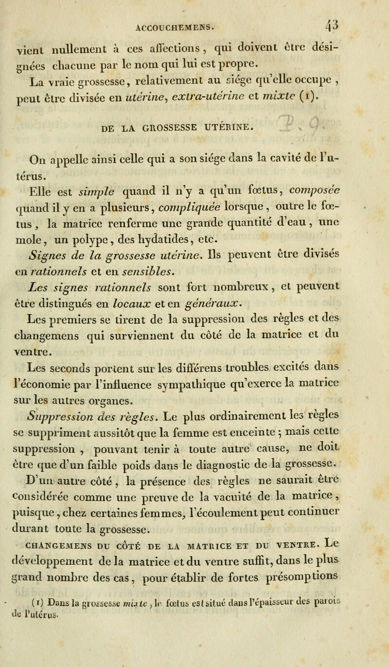 vient nullement à ces affections , qui doivent être dési- gnées chacune par le nom qui lui est propre. La vraie grossesse, relativement au siège quelle occupe , peut être divisée en utérine^ extra-utérine et mixte (i). DE LA GROSSESSE UTÉRINE. On appelle ainsi celle qui a son siège dans la cavité de l'u- térus. Elle est simple quand il n'y a qu'un fœtus, composée quand il y en a plusieurs, compliquée lorsque , outre le fœ- tus , la matrice renferme une grande quantité d'eau, une mole, un polype, des hydatides, etc. Signes de la grossesse utérine. Ils peuvent être divisés en rationnels et en sensibles. Les signes rationnels sont fort nombreux, et peuvent être distingués en locaux et en généraux. Les premiers se tirent de la suppression des règles et des changemens qui surviennent du côté de la matrice et du ventre. Les seconds portent sur les différens troubles, excités dans l'économie par l'influence sympathique qu'exerce la matrice sur les autres organes. Suppression des règles. Le plus ordinairement les règles se suppriment aussitôt que la femme est enceinte 5 mais cette suppression , pouvant tenir à toute autre cause, ne doit être que d'un faible poids dans le diagnostic de la grossesse. D'un autre côté, la présence des règles ne saurait être Considérée comme une preuve de la vacuité de la matrice, puisque, chez certaines femmes, l'écoulement peut continuer durant toute la grossesse. CHANGEMENS DU CÔtÉ DE LA MATRICE ET DU VENTRE. Le développement de la matrice et du ventre suffit, dans le plus grand nombre des cas, pour établir de fortes présomptions (i) Dans la grossesse muic , le fœtus est situé daus l'épaisseur des parois cle l'utérus.