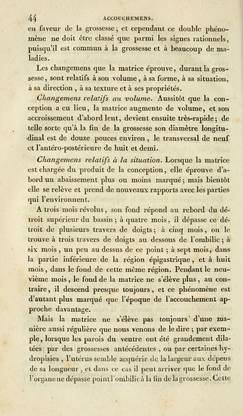 en faveur de la grossesse^ et cependant ce double phéno- mène ne doit être classé que parmi les signes rationnels, puisqu'il est commun à la grossesse et à beaucoup de ma- ladies. Les changemens que la matrice éprouve, durant la gros- sesse , sont relatifs à son volume, à sa forme, à sa situation, à sa direction , à sa texture et à ses propriétés. Changemens relatifs au volume. Aussitôt que la con- ception a eu lieu, la matrice augmente de volume, et son accroissement d'abord lent, devient ensuite très-rapide ^ de telle sorte qu'à la fin de la grossesse son diamètre longitu- dinal est de douze pouces environ, le transversal de neuf et l'antéro-postérieure de huit et demi. Changemens relatifs ci la situation. Lorsque la matrice est chargée du produit de la conception, elle éprouve d'a- bord un abaissement plus ou moins marqué 5 mais bientôt elle se relève et prend de nouveaux rapports avec les parties qui l'environnent. A trois mois révolus, son fond répond au rebord du dé- troit supérieur du bassin ; à quatre mois, il dépasse ce dé- troit de plusieurs travers de doigts -, à cinq mois, on le trouve à trois travers de doigts au dessous de l'ombilic -, à six mois , un peu au dessus de ce point ; à sept mois, dans la partie inférieure de la région épigastrique , et à huit mois, dans le fond de cette même région. Pendant le neu- vième mois , le fond de la matrice ne s'élève plus , au con- traire , il descend presque toujours, et ce phénomène est d'autant plus marqué que l'époque de l'accouchement ap- proche davantage. Mais la matrice ne s'élève pas toujours* d'une ma- nière aussi régulière que nous venons de le dire ; par exem- ple, lorsque les parois du ventre ont été grandement dila- tées par des grossesses antécédentes , ou par certaines hy- dropisies , l'utérus semble acquérir de îa largeur aux dépens de sa longueur , et dans ce cas il peut arriver que le fond de l'organe ne dépasse pointlonibilic à la fin de la grossesse. Cette