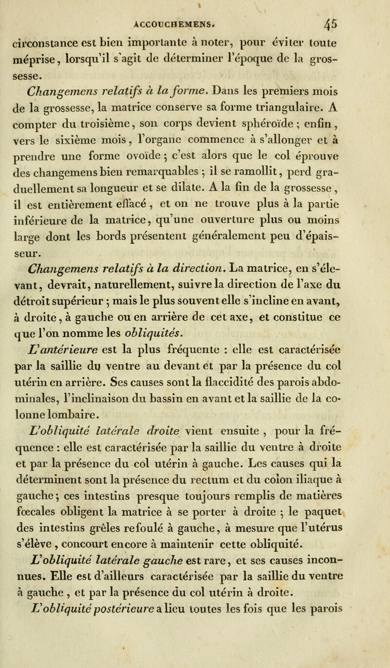 circonstance est bien importante à noter, pour éviter toute méprise, lorsqu'il s'agit de déterminer l'époque de la gros- sesse. Changeinens relatifs à la forme. Dans les premiers mois de la grossesse, la matrice conserve sa forme triangulaire. A compter du troisième, son corps devient sphéroïde ; enfin, vers le sixième mois, l'organe commence à s'allonger et à prendre une forme ovoïde 5 c'est alors que le col éprouve des changemens bien remarquables 5 il se ramollit, perd gra- duellement sa longueur et se dilate. A la fin de la grossesse , il est entièrement effacé , et on ne trouve plus à la partie inférieure de la matrice, qu'une ouverture plus ou moins large dont les bords présentent généralement peu d'épais- seur. Changemens relatifs à la direction. La matrice, en s'éle- vant, devrait, naturellement, suivre la direction de l'axe du détroit supérieur 5 mais le plus souvent elle s'incline en avant, à droite, à gauche ou en arrière de cet axe, et constitue ce que l'on nomme les obliquités, L^antérieure est la plus fréquente : elle est caractérisée par la saillie du ventre au devant et par la présence du col utérin en arrière. Ses causes sont la flaccidité des parois abdo- minales, l'inclinaison du bassin en avant et la saillie de la co- lonne lombaire. L'obliquité latérale droite vient ensuite , pour la fré- quence : elle est caractérisée par la saillie du ventre à droite et par la présence du col utérin à gauche. Les causes qui la déterminent sont la présence du rectum et du colon iliaque à gauche; ces intestins presque toujours remplis de matières fœcales obligent la matrice à se porter à droite \ le paquet des intestins grêles refoulé à gauche, à mesure que l'utérus s'élève , concourt encore à maintenir cette obliquité. Vobliquité latérale gauche est rare, et ses causes incon- nues. Elle est d'ailleurs caractérisée par la saillie du ventre à gauche , et par la présence du col utérin à droite. L'obliquité postérieure diYiQ\x toutes les fois que les parois