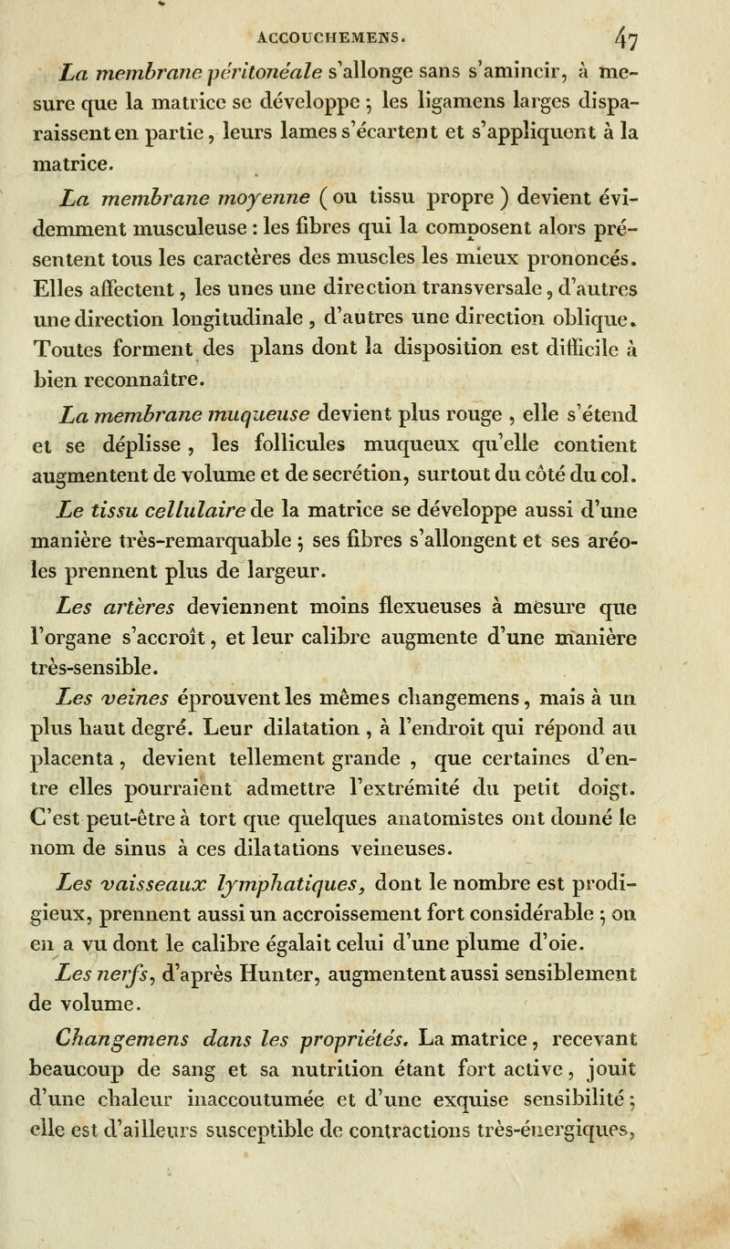 La Tnembî'ane pérltonéale s'allonge sans s'amincir, à me- sure que la matrice se développe ^ les ligamens larges dispa- raissent en partie, leurs lames s'écartent et s'appliquent à la matrice. La membrane moyenne ( ou tissu propre ) devient évi- demment musculeuse : les fibres qui la composent alors pré- sentent tous les caractères des muscles les mieux prononcés. Elles affectent, les unes une direction transversale, d'autres une direction longitudinale , d'autres une direction oblique* Toutes forment des plans dont la disposition est difficile à bien reconnaître. La m^embrane muqueuse devient plus rouge , elle s'étend et se déplisse, les follicules muqueux qu'elle contient augmentent de volume et de sécrétion, surtout du côté du col. Le tissu cellulaire de la matrice se développe aussi d'une manière très-remarquable ^ ses fibres s'allongent et ses aréo- les prennent plus de largeur. Les artères deviennent moins flexueuses à mesure que l'organe s'accroît, et leur calibre augmente d'une manière très-sensible. Les veines éprouvent les mêmes cliangemens, mais à un plus haut degré. Leur dilatation , à l'endroit qui répond au placenta, devient tellement grande , que certaines d'en- tre elles pourraient admettre l'extrémité du petit doigt. C'est peut-être à tort que quelques anatomistes ont donné le nom de sinus à ces dilatations veineuses. Les vaisseaux lymphatiques, dont le nombre est prodi- gieux, prennent aussi un accroissement fort considérable ^ on en a vu dont le calibre égalait celui d'une plume d'oie. Les nerfs^ d'après Hunter, augmentent aussi sensiblement de volume. Changemens dans les propriétés» La matrice, recevant beaucoup de sang et sa nutrition étant fort active, jouit d'une chaleur inaccoutumée et d'une exquise sensibilité ; elle est d'ailleurs susceptible de contractions très-énergiques,