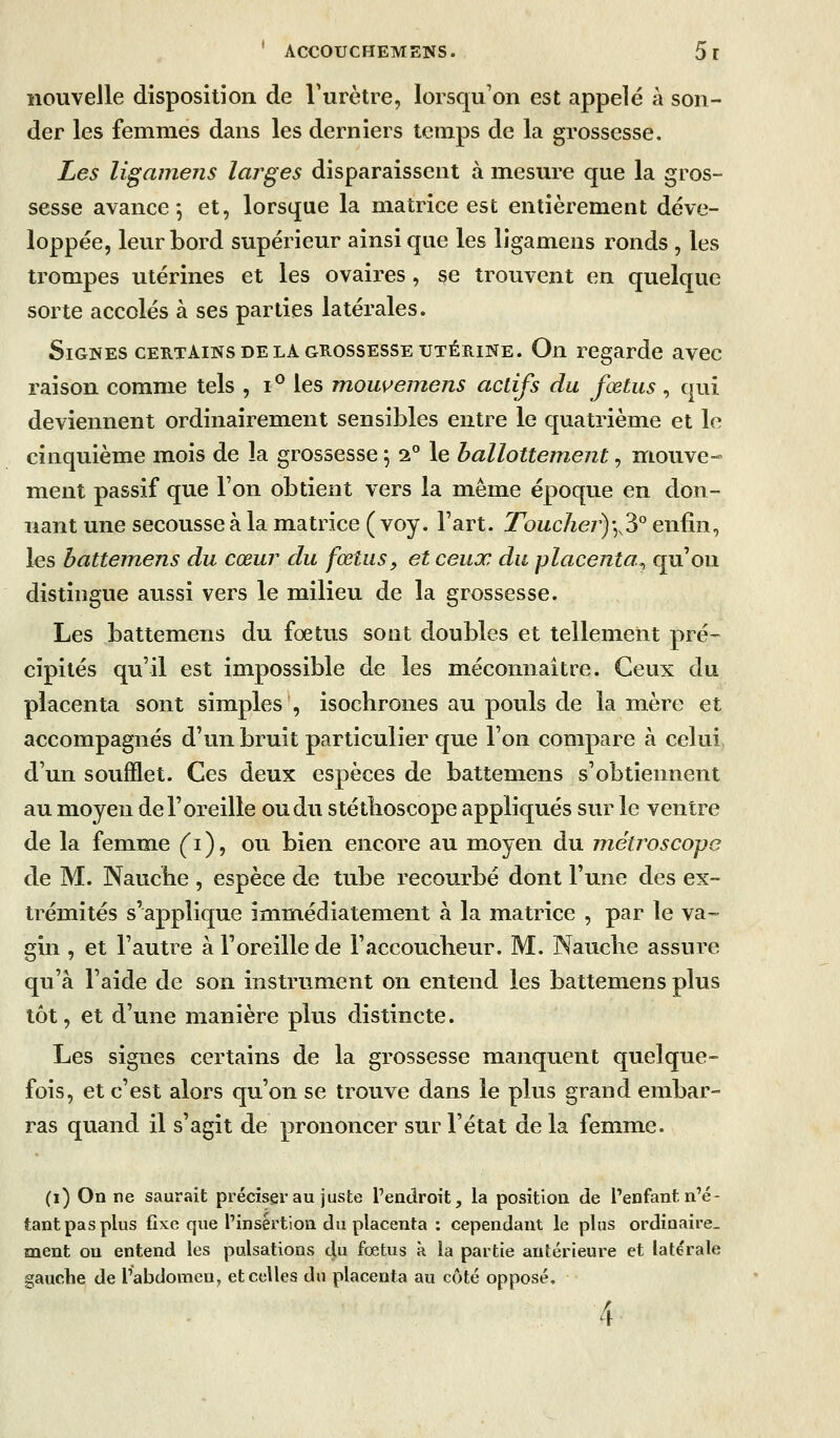 nouvelle disposition de l'urètre, lorsqu'on est appelé à son- der les femmes dans les derniers temps de la grossesse. Les ligainens larges disparaissent à mesure que la gros- sesse avance*, et, lorsque la matrice est entièrement déve- loppée, leur bord supérieur ainsi que les ligamens ronds , les trompes utérines et les ovaires, se trouvent en quelque sorte accolés à ses parties latérales. Signes CERTAINS DE LA GROSSESSE UTÉRINE. On regarde avec raison comme tels , i^ les mouvemens actifs du fœtus, qui deviennent ordinairement sensibles entre le quatrième et le cinquième mois de la grossesse ^ 2° le ballottement, mouve- ment passif que l'on obtient vers la même époque en don- nant une secousse à la matrice ( voy. l'art. Touchej^)],^° enfin, les battemens du cœur du fœtus, et ceux du placenta^ qu'on distingue aussi vers le milieu de la grossesse. Les battemens du fœtus sont doubles et tellement pré-- cipités qu'il est impossible de les méconnaître. Ceux du placenta sont simples, isochrones au pouls de la mère et accompagnés d'un bruit particulier que l'on compare à celui d'un soufflet. Ces deux espèces de battemens s'obtiennent au moyen de l'oreille ou du stéthoscope appliqués sur le ventre de la femme ('i), ou bien encore au moyen du rnétroscope de M. Nauche , espèce de tube recourbé dont Tune des ex- trémités s'applique im^médiatement à la matrice , par le va- gin , et l'autre à l'oreille de l'accoucheur. M. Nauche assure qu'à l'aide de son instrument on entend les battemens plus tôt, et d'une manière plus distincte. Les signes certains de la grossesse manquent quelque- fois, et c'est alors qu'on se trouve dans le plus grand embar- ras quand il s'agit de prononcer sur l'état de la femme. (i) On ne saurait préciser au juste l'eaclroit, la position de l'enfant n'é- tant pas plus fixe que l'insertion du placenta : cependant le plus ordinaire- ment on entend les pulsations du fœtus à la partie antérieure et latérale gauche de l'abdomen, et celles du placenta au côté opposé, 4