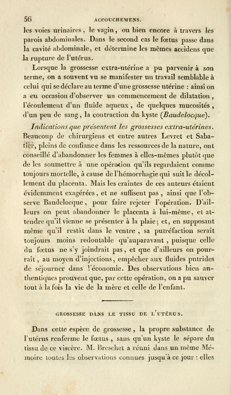 les voies urinaires , le vagin, ou bien encore à travers les parois abdominales. Dans le second cas le fœtus passe dans la cavité abdominale, et détermine les mêmes accidens que la rupture de l'utérus. Lorsque la grossesse extra-utérine a pu parvenir à son terme, on a souvent vu se manifester un travail semblable à celui qui se déclare au terme d'une grossesse utérine : ainsi on a eu occasion d'observer un commencement de dilatation, l'écoulement d'un fluide aqueux , de quelques mucosités , d'un peu de sang, la contraction du kyste (Baudelocque). Indications que présentent les grossesses extra-utérines, Beaucoup de chirurgiens et entre autres Levret et Saba- lihv, pleins de confiance dans les ressources de la nature, ont conseillé d'abandonner les femmes à elles-mêmes plutôt que de les soumettre à une opéra«lion qu'ils regardaient comme toujours mortelle, à cause de l'hémorrliagie qui suit le décol- lement du placenta. Mais les craintes de ces auteurs étaient évidemment exagérées, et ne suffisent pas , ainsi que l'ob- serve Baudelocque, pour faire rejeter l'opération. D'ail- leurs on peut abandonner le placenta à lui-même, et at- tendre qu'il vienne se présenter à la plaie-, et, en supposant même qu'il restât dans le ventre , sa putréfaction serait toujours moins redoutable qu'auparavant , puisque celle du fœtus ne s'y joindrait pas , et que d'ailleurs on pour- rait , au moyen d'injections, empêcher aux fluides putrides de séjourner dans l'économie. Des observations bien au- thentiques prouvent que, par cette opération, on a pu sauver tout à la fois la vie de la mère et celle de l'enfant. GROSSESSE DANS LE TISSU DE l'uTÉRUS. Dans cette espèce de grossesse , la propre substance de l'utérus renferme le fœtus , sans qu'un kyste le sépare du tissu de ce viscère. M. Brescliet a réuni dans un même Mé- moire toutes les observations connues jusqu'à ce jour : elles