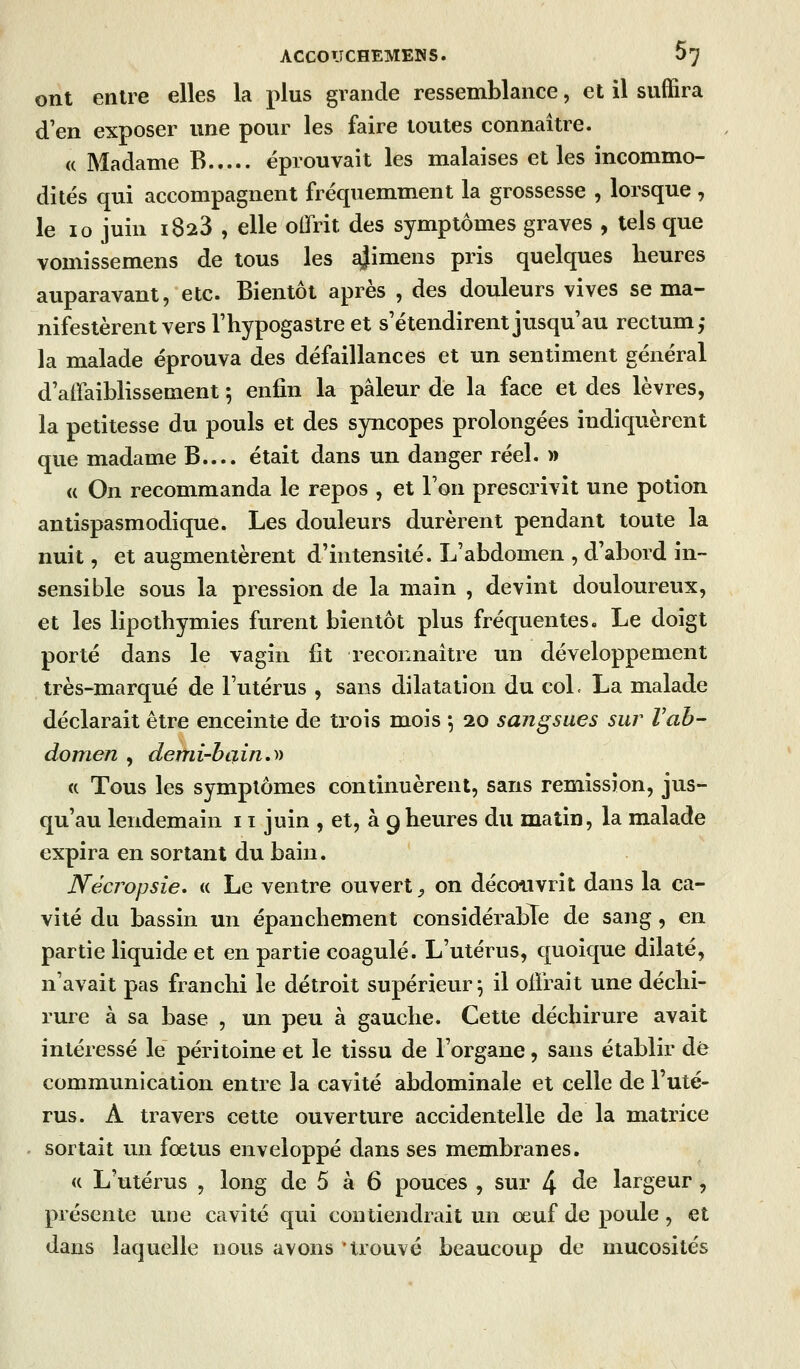 ont entre elles la plus grande ressemblance, et il suffira d'en exposer une pour les faire toutes connaître. (( Madame B éprouvait les malaises et les incommo- dités qui accompagnent fréquemment la grossesse , lorsque , le 10 juin 1823 , elle offrit des symptômes graves , tels que vomissemens de tous les ajimens pris quelques heures auparavant, etc. Bientôt après , des douleurs vives se ma- nifestèrent vers Thypogastre et s'étendirent jusqu'au rectum,- la malade éprouva des défaillances et un sentiment général d'affaiblissement 5 enfin la pâleur de la face et des lèvres, la petitesse du pouls et des syncopes prolongées indiquèrent que madame B.... était dans un danger réel. » « On recommanda le repos , et l'on prescrivit une potion antispasmodique. Les douleurs durèrent pendant toute la nuit, et augmentèrent d'intensité. L'abdomen , d'abord in- sensible sous la pression de la main , devint douloureux, et les lipothymies furent bientôt plus fréquentes. Le doigt porté dans le vagin fit reconnaître un développement très-marqué de l'utérus , sans dilatation du col. La malade déclarait être enceinte de trois mois *, 20 sangsues sur Vah- domen , demi-btun.)) <c Tous les symptômes continuèrent, sans rémission, jus- qu'au lendemain 11 juin , et, à 9 heures du matin, la malade expira en sortant du bain. Nécropsie. « Le ventre ouvert^ on découvrit dans la ca- vité du bassin un épanchement considéi^able de sang, en partie liquide et en partie coagulé. L'utérus, quoique dilaté, n'avait pas franchi le détroit supérieur; il offrait une déchi- rure à sa base , un peu à gauche. Cette déchirure avait intéressé le péritoine et le tissu de l'organe, sans établir dé communication entre la cavité abdominale et celle de l'uté- rus. A travers cette ouverture accidentelle de la matrice sortait un fœtus enveloppé dans ses membranes. « L'utérus , long de 5 à 6 pouces , sur 4 ^^ largeur, présente une cavité qui contiendrait un œuf de poule , et dans laquelle nous avons trouvé beaucoup de mucosités