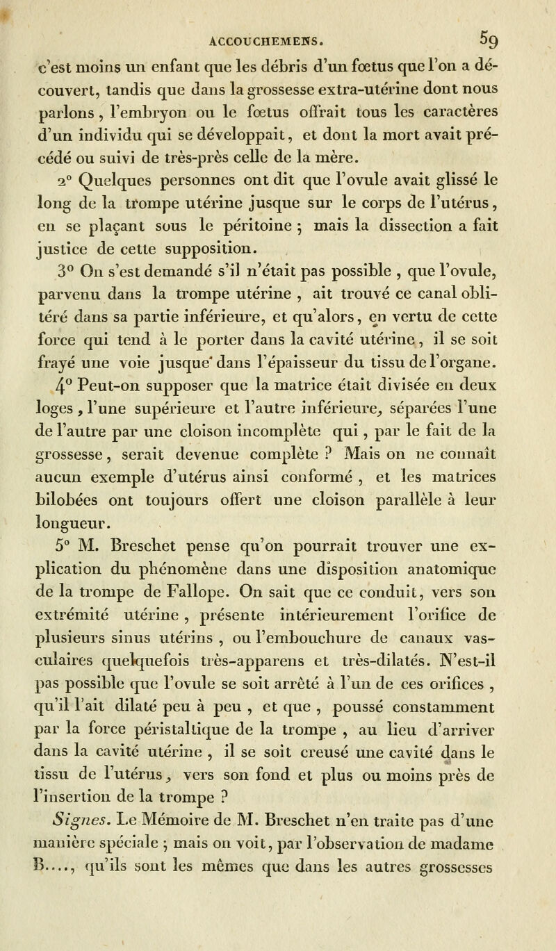 c'est moins un enfant que les débris d'un fœtus que l'on a dé- couvert, tandis que dans la grossesse extra-utérine dont nous parlons , l'embryon ou le fœtus offrait tous les caractères d'un individu qui se développait, et dont la mort avait pré- cédé ou suivi de très-près celle de la mère. 2° Quelques personnes ont dit que l'ovule avait glissé le long de la trompe utérine jusque sur le corps de l'utérus, en se plaçant sous le péritoine 5 mais la dissection a fait justice de cette supposition. 3^ On s'est demandé s'il n'était pas possible , que l'ovule, parvenu dans la trompe utérine , ait trouvé ce canal obli- téré dans sa partie inférieure, et qu'alors, en vertu de cette force qui tend à le porter dans la cavité utérine, il se soit frayé une voie jusque* dans l'épaisseur du tissu de l'organe. 4° Peut-on supposer que la matrice était divisée en deux loges , l'une supérieure et l'autre inférieure,, séparées l'une de l'autre par une cloison incomplète qui, par le fait de la grossesse, serait devenue complète ? Mais on ne connaît aucun exemple d'utérus ainsi conformé , et les matrices bilobées ont toujours offert une cloison parallèle à leur longueur. 5° M. Brescbet pense qu'on pourrait trouver une ex- plication du phénomène dans une disposition anatomique de la trompe de Fallope. On sait que ce conduit, vers son extrémité utérine , présente intérieurement l'orifice de plusieurs sinus utérins , ou l'embouchure de canaux vas- culaires quelquefois très-apparens et très-dilatés. IN'est-il pas possible que l'ovule se soit arrêté à l'un de ces orifices , qu'il l'ait dilaté peu à peu , et que , poussé constamment par la force péristallique de la trompe , au lieu d'arriver dans la cavité utérine , il se soit creusé une cavité dans le tissu de l'utérus ^ vers son fond et plus ou moins près de l'insertion de la trompe ? Signes. Le Mémoire de M. Breschet n'en traite pas d'une manière spéciale j mais on voit, par l'observation de madame B...., qu'ils vsont les mêmes que dans les autres grossesses