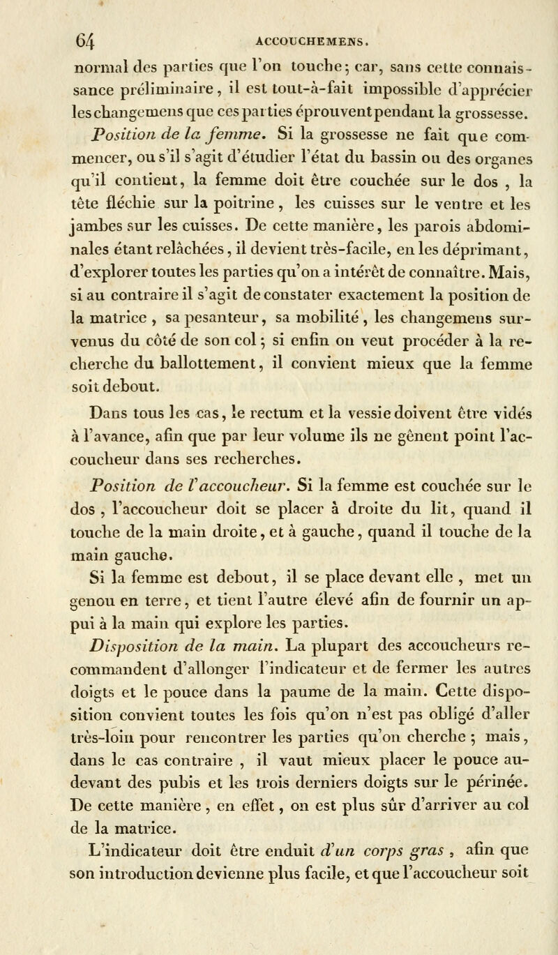 normal des parties que l'on touche 5 car, sans cette connais- sance préliminaire, il est tout-à-fait impossible d'apprécier leschangemens que ces parties éprouvent pendant la grossesse. Position de la femme. Si la grossesse ne fait que com- mencer, ou s'il s'agit d'étudier l'état du bassin ou des organes qu'il contient, la femme doit être couchée sur le dos , la tête fléchie sur la poitrine, les cuisses sur le ventre et les jambes sur les cuisses. De cette manière, les parois abdomi- nales étant relâchées, il devient très-facile, en les déprimant, d'explorer toutes les parties qu'on a intérêt de connaître. Mais, si au contraire il s'agit de constater exactement la position de la matrice , sa pesanteur, sa mobilité , les changemens sur- venus du côté de son col ; si enfin on veut procéder à la re- cherche du ballottement, il convient mieux que la femme soit debout. Dans tous les cas, le rectum et la vessie doivent être vidés à l'avance, afin que par leur volume ils ne gênent point l'ac- coucheur dans ses recherches. Position de Vaccoucheur. Si la femme est couchée sur le dos , l'accoucheur doit se placer à droite du lit, quand il touche de la main droite, et à gauche, quand il touche de la main gauche. Si la femme est debout, il se place devant elle , met un genou en terre, et tient l'autre élevé afin de fournir un ap- pui à la main qui explore les parties. Disposition de la main. La plupart des accoucheurs re- commandent d'allonger l'indicateur et de fermer les autres doigts et le pouce dans la paume de la main. Cette dispo- sition convient toutes les fois qu'on n'est pas obligé d'aller très-loin pour rencontrer les parties qu'on cherche ; mais, dans le cas contraire , il vaut mieux placer le pouce au- devant des pubis et les trois derniers doigts sur le périnée. De cette manière, en effet, on est plus sûr d'arriver au col de la matrice. L'indicateur doit être enduit d'un corjys gras , afin que son introduction devienne plus facile, et que l'accoucheur soit