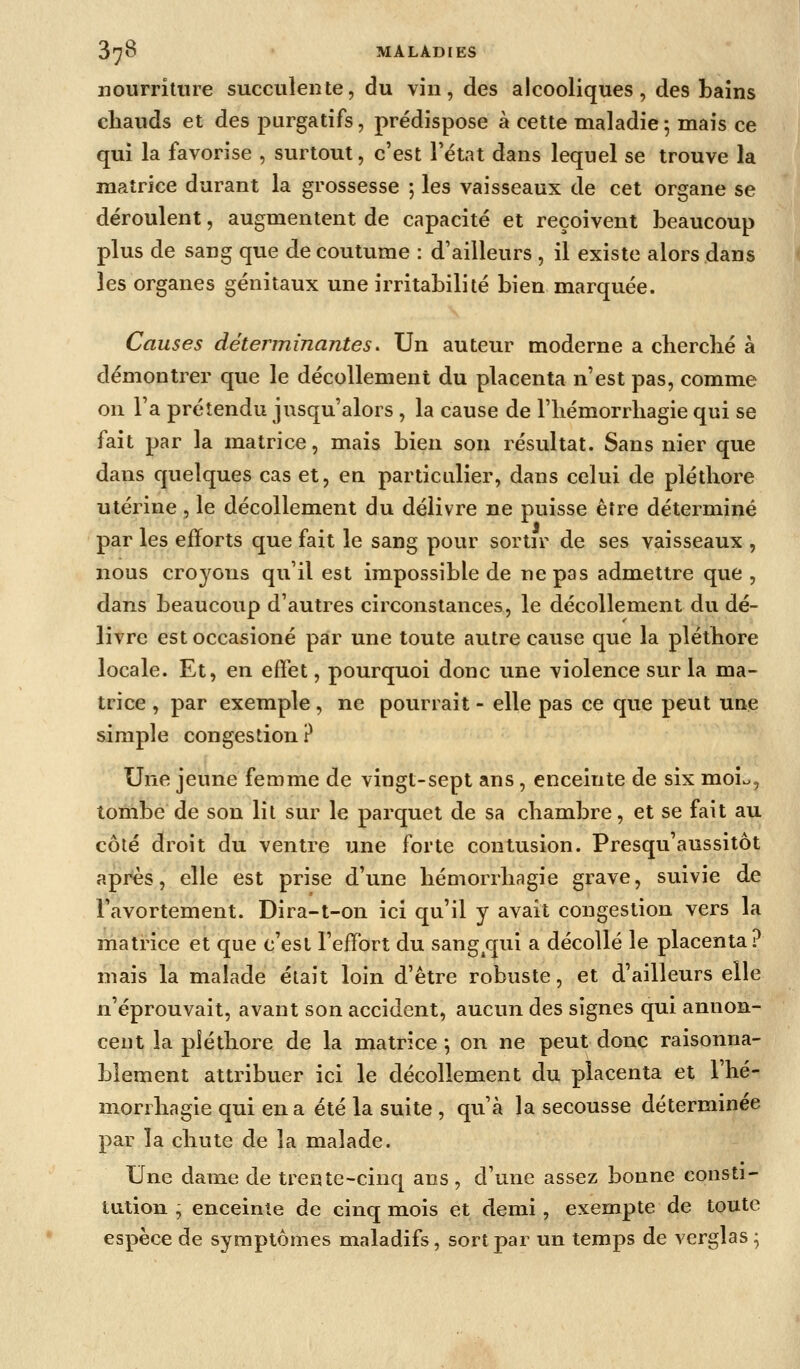 iiourritiue succulente, du vin, des alcooliques, des bains cliauds et des purgatifs, prédispose à cette maladie 5 mais ce qui la favorise , surtout, c'est l'état dans lequel se trouve la matrice durant la grossesse ; les vaisseaux de cet organe se déroulent, augmentent de capacité et reçoivent beaucoup plus de sang que de coutume : d'ailleurs , il existe alors dans les organes génitaux une irritabilité bien marquée. Causes déterminantes^ Un auteur moderne a cherclié à démontrer que le décollement du placenta n'est pas, comme on l'a prétendu jusqu'alors , la cause de l'iiémorrliagie qui se fait par la matrice, mais bien son résultat. Sans nier que dans quelques cas et, en particulier, dans celui de pléthore utérine , le décollement du délivre ne puisse être déterminé par les efforts que fait le sang pour sortir de ses vaisseaux , nous croyons qu'il est impossible de ne pas admettre que , dans beaucoup d'autres circonstances, le décollement du dé- livre est occasioné par une toute autre cause que la pléthore locale. Et, en effet, pourquoi donc une violence sur la ma- trice , par exemple , ne pourrait - elle pas ce que peut une simple congestion ? Une jeune femme de vingt-sept ans, enceinte de six moio, tombe de son lit sur le parquet de sa chambre, et se fait au côté droit du ventre une forte contusion. Presqu'aussitôt après, elle est prise d'une hémorrhagie grave, suivie de l'avortement. Dira-t-on ici qu'il y avait congestion vers la matrice et que c'est l'effort du sang^qui a décollé le placenta? mais la malade était loin d'être robuste, et d'ailleurs elle n'éprouvait, avant son accident, aucun des signes qui annon- cent la pléthore de la matrice \ on ne peut donc raisonna- blement attribuer ici le décollement du placenta et l'hé- morrhagie qui en a été la suite , qu'à la secousse déterminée par la chute de la malade. Une dame de trente-cinq ans, d'une assez bonne consti- tution ^ enceinte de cinq mois et demi, exempte de toute espèce de symptômes maladifs, sort par un temps de verglas ^