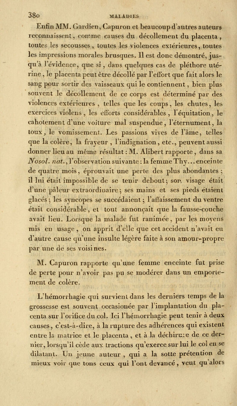 Enfin MM. Gai dien, Capuron et beaucoup d'auti*es auteurs reconnaissent, comme causes du décollement du placenta, toutes les secousses , toutes les violences extérieures, toutes les impressions morales brusques. Il est donc démontré, jus- qu'à l'évidence, que si , dans quelques cas de plétliore uté- rine , le placenta peut être décollé par Teffort que fait alors le sang pour sortir des vaisseaux qui le contiennent, bien plus souvent le décollement de ce corps est déterminé par des violences extérieures , telles que les coups, les chutes, les exercices violens , les efforts considérables , l'équitation, le cabotement d'une voiture mal suspendue, l'éternument, la touX;, le vomissement. Les passions vives de l'âme, telles que la colère, la frayeur , l'indignation, etc., peuvent aussi donner lieu au même résultat : M. Alibert rapporte , dans sa Nosol. nat., l'observation suivante : la femme Thy... enceinte de quatre mois, éprouvait une perte des plus abondantes ; il lui était impossible de se tenir debout-, son. visage était d'une pâleur extraordinaire; ses mains et ses pieds étaient glacés*, les syncopes se succédaient ; l'affaissement du ventre était considérable, et tout annonçait que la fausse-couche avait lieu. Lorsque la malade fut ranimée, par les moyens mis en usage , on apprit d'elle que cet accident n'avait eu d'autre cause qu'une insulte légère faite à son amour-propre par une de ses voisines. M. Capuron rapporte qu'une femme enceinte fut prise de perte pour n'avoir pas pu se modérer dans un emporte- ment de colère, L'hémorrhagie qui survient dans les derniers temps de la grossesse est souvent occasionée par l'implantation du pla- centa sur l'orifice du col. Ici l'hémorrhagie peut tenir à deux causes, c'est-à-dire, à la rupture des adhérences qui existent entre la matrice et le placenta, et à la déchirure de ce der- nier, lorsqu'il cède aux tractions qu'exerce sur lui le col en se dilatant. Un jeune auteur , qui a la sotte prétention de mieux voir que tons ceux qui l'ont devancé, veut qu'alors