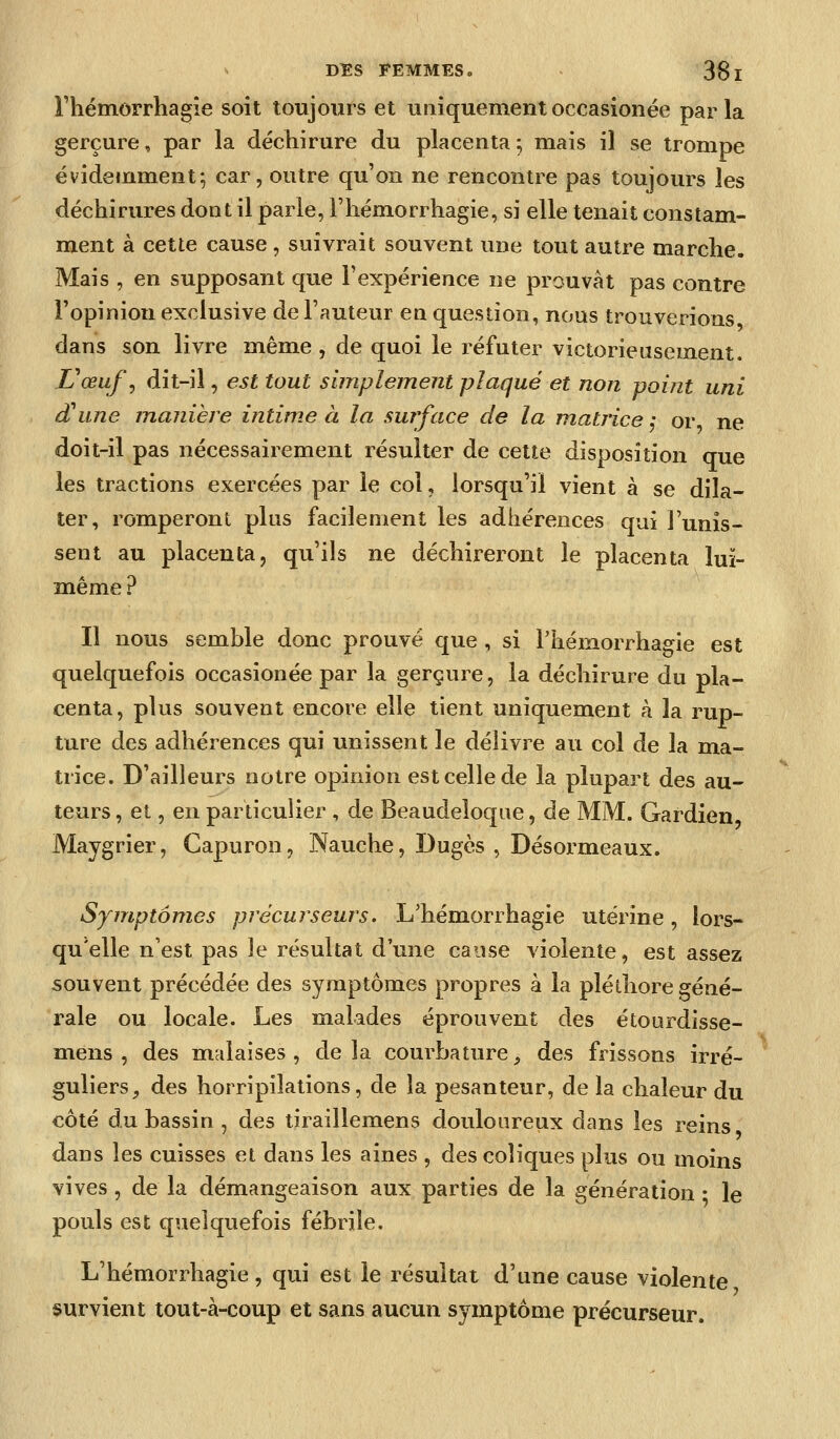 riiémorrhagîe soit toujours et uniquement occasionée par la gerçure, par la déchirure du placenta^ mais il se trompe évidemment; car, outre qu'on ne rencontre pas toujours les déchirures dont il parle, Fhémorrhagie, si elle tenait constam- ment à cette cause , suivrait souvent une tout autre marche. Mais , en supposant que l'expérience ne prouvât pas contre l'opinion exclusive de l'auteur en question, nous trouverions dans son livre même , de quoi le réfuter victorieusement. Vœuf ^ dit-il, est tout simplement plaqué et non pomt uni d'une manière intime à la surface de la matrice j or ne doit-il pas nécessairement résulter de cette disposition que les tractions exercées par le col, lorsqu'il vient à se dila- ter, romperont plus facilement les adhérences qui l'unis- sent au placenta, qu'ils ne déchireront le placenta luï- même ? Il nous semble donc prouvé que , si Thémorrhagie est quelquefois occasionée par la gerçure, la déchirure du pla- centa, plus souvent encore elle tient uniquement à la rup- ture des adhérences qui unissent le délivre au col de la ma- trice. D'ailleurs notre opinion est celle de la plupart des au- teurs , et, en particulier , de Beaudeloque, de MM. Gardien Maygrier, Gapuron, Nauche, Dugès , Désormeaux. Symptômes précurseurs. L'hémorrhagie utérine, lors- qu'elle n'est pas le résultat d'une cause violente, est assez souvent précédée des symptômes propres à la pléthore géné- rale ou locale. Les malades éprouvent des étourdisse- mens , des malaises, delà courbature, des frissons irré- guliers, des horripilations, de la pesanteur, de la chaleur du côté du bassin , des tiraillemens douloureux dans les reins dans les cuisses et dans les aines , des coliques plus ou moins vives, de la démangeaison aux parties de la génération • le pouls est quelquefois fébrile. L'hémorrhagie, qui est le résultat d'une cause violente survient tout-à-coup et sans aucun symptôme précurseur.