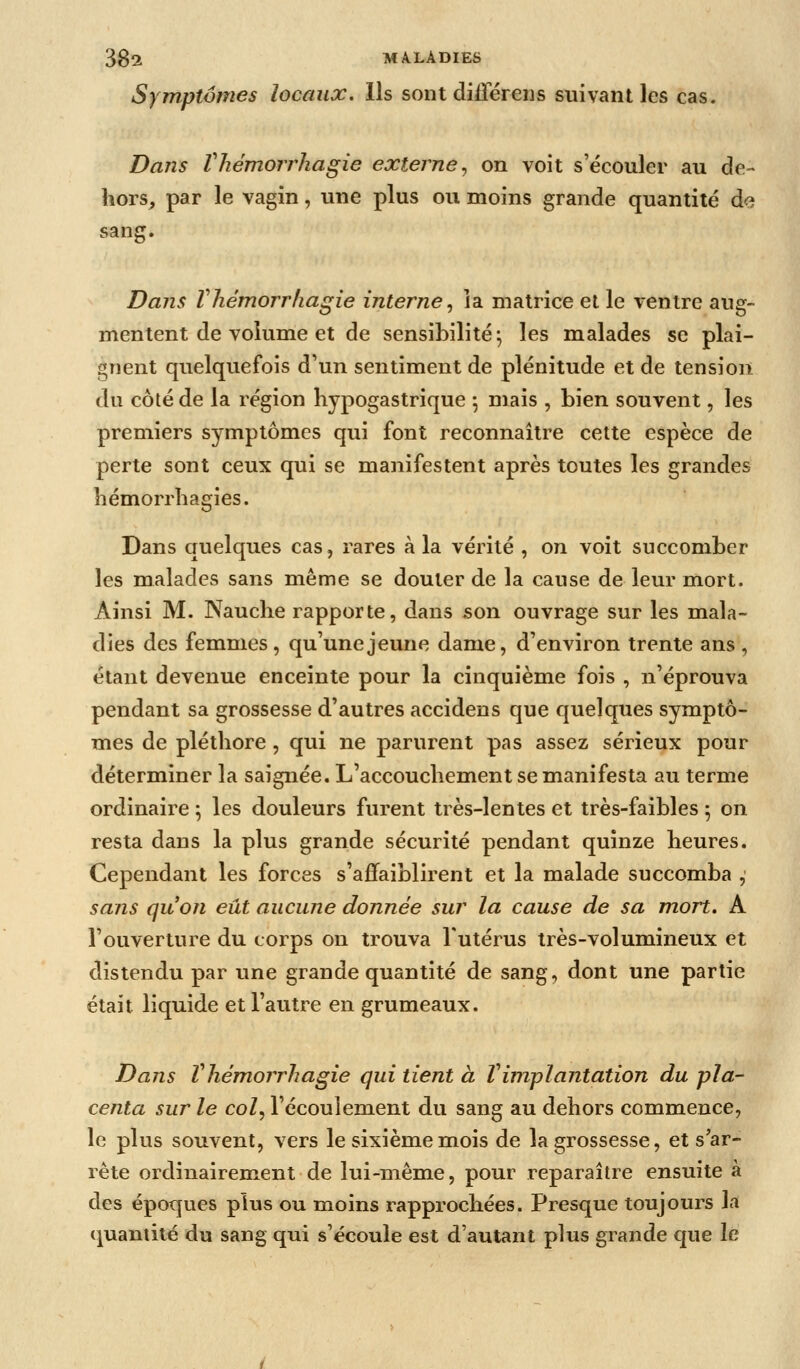 Symptômes locaux. Ils sont diiîereiis suivant les cas. Dans Vhémorrhagie externe^ on voit s'écouler au de- hors, par le vagin, une plus ou moins grande quantité d<? sang. Dans Vhémorrhagie interne^ îa matrice et le ventre aug- mentent de volume et de sensibilité; les malades se plai- gnent quelquefois d'un sentiment de plénitude et de tension du côté de la région hypogastrique ; mais , bien souvent, les premiers symptômes qui font reconnaître cette espèce de perte sont ceux qui se manifestent après toutes les grandes bémorrhagies. Dans quelques cas, rares à la vérité , on voit succomber les malades sans même se douter de la cause de leur mort. Ainsi M. Nauclie rapporte, dans 5on ouvrage sur les mala- dies des femmes, qu'une jeune dame, d'environ trente ans , étant devenue enceinte pour la cinquième fois , n'éprouva pendant sa grossesse d'autres accidens que quelques symptô- mes de pléthore , qui ne parurent pas assez sérieux pour déterminer la saignée. L'accouchement se manifesta au terme ordinaire ; les douleurs furent très-lentes et très-faibles 5 on resta dans la plus grande sécurité pendant quinze heures. Cependant les forces s'affaiblirent et la malade succomba , sans qu'on eût aucune donnée sur la cause de sa mort. A l'ouverture du corps on trouva l'utérus très-volumineux et distendu par une grande quantité de sang, dont une partie était liquide et l'autre en grumeaux. Dans Vhémorrhagie qui tient à Vimplantation du pla- centa sur le col, l'écoulement du sang au dehors commence, le plus souvent, vers le sixième mois de la grossesse, et s'ar- rête ordinairement de lui-même, pour reparaître ensuite à des époques plus ou moins rapprochées. Presque toujours la (quantité du sang qui s'écoule est d'autant plus grande que le