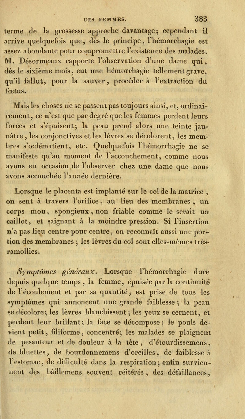 terme de la grossesse approche davantage*, cependant il arrive quelquefois que, dès le principe, rhémorrliagie est assez abondante pour compromettre l'existence des malades. M. Désormeaux rapporte l'observation d'une dame qui, dès le sixième mois, eut une hémorrliagie tellement grave, qu'il fallut, pour la sauver, procéder à l'extraction du fœtus. Mais les choses ne se passent pas toujours ainsi, et, ordinai- rement, ce n'est que par degré que les femmes perdent leurs forces et s'épuisent 5 la peau prend alors une teinte jau- nâtre , les conjonctives et les lèvres se décolorent, les mem- bres s'œdématient, etc. Quelquefois l'hémorrhagie ne se manifeste qu'au moment de l'accouchement, comme nous avons eu occasion de l'observer chez une dame que nous avons accouchée l'année dernière. Lorsque le placenta est implanté sur le col de la matrice , on sent à travers l'orifice, au lieu des membranes , un corps mou, spongieux , non friable comme le serait un caillot, et saignant à la moindre pression. Si l'insertion n'a pas lieu centre pour centre, on reconnaît aussi une por- tion des membranes j les lèvres du col sont elles-mêmes très- ramollies. Symptômes généraux. Lorsque l'hémorrhagie dure depuis quelque temps , la femme, épuisée par la continuité de l'écoulement et par sa quantité, est prise de tous les symptômes qui annoncent une grande faiblesse -, la peau se décolore ^ les lèvres blanchissent ^ les yeux se cernent, et perdent leur brillant*, la face se décompose; le pouls de- vient petit, filiforme, concentré-, les malades se plaignent de pesanteur et de douleur à la tête , d'étourdissemens, , de bkiettes^ de bourdonnemens d'oreilles, de faiblesse à l'estomac, de difficulté dans la respiration5 enfin survien- nent des bâillemens souvent réitérés, des défaillances,