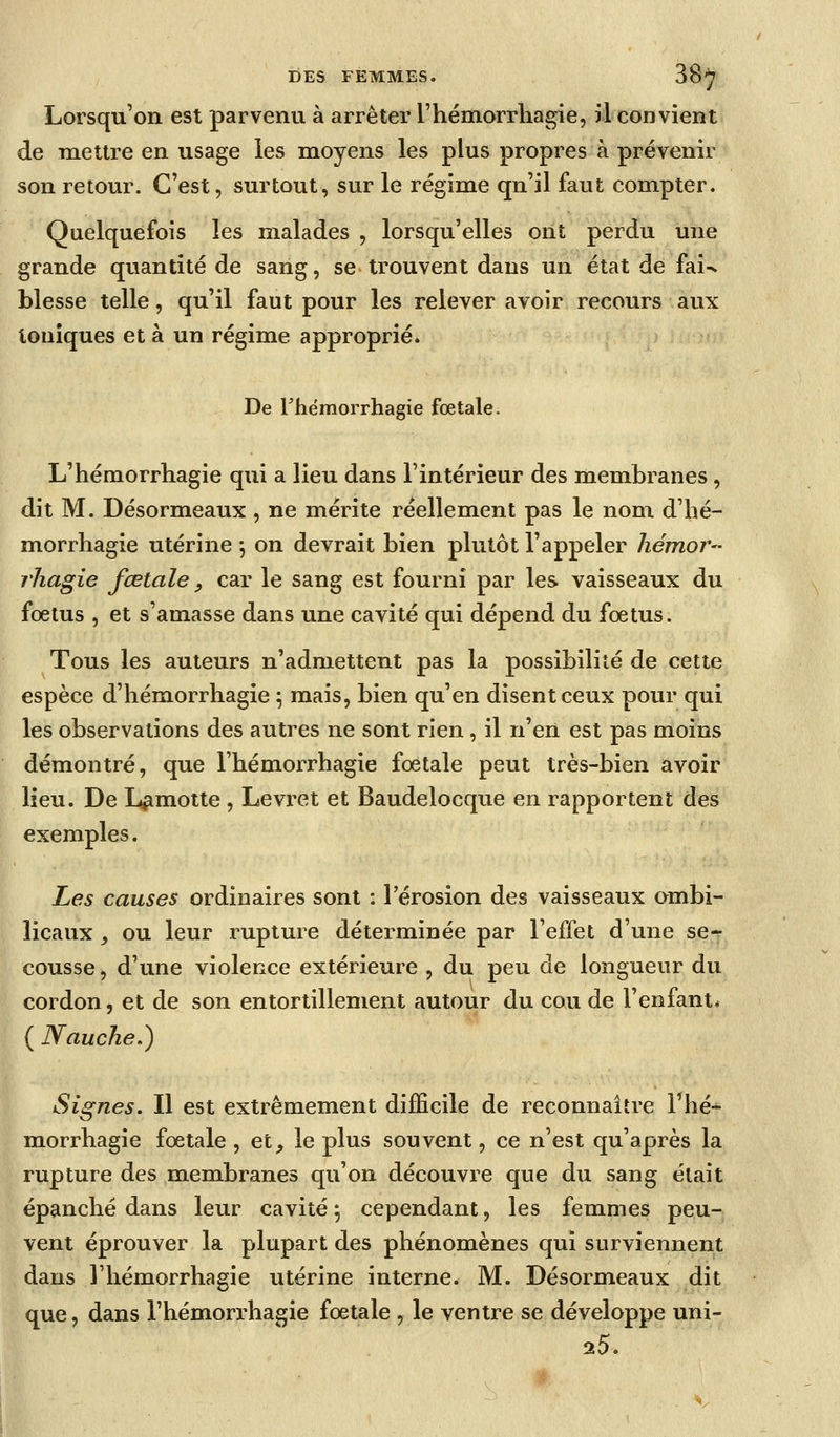 Lorsqu'on est parvenu à arrêter l'hémorrliagie, il convient de mettre en usage les moyens les plus propres à prévenir son retour. C'est, surtout, sur le régime qu'il faut compter. Quelquefois les malades , lorsqu'elles ont perdu une grande quantité de sang, se trouvent dans un état de fai-^ blesse telle, qu'il faut pour les relever avoir recours aux toniques et à un régime approprié. De rhëmorrhagie fœtale. L'hémorrliagie qui a lieu dans l'intérieur des membranes, dit M. Désormeaux , ne mérite réellement pas le nom d'hé- morrhagie utérine -, on devrait bien plutôt l'appeler hémor- 7'hagie fœtale, car le sang est fourni par les vaisseaux du foetus , et s'amasse dans une cavité qui dépend du fœtus. Tous les auteurs n'admettent pas la possibilité de cette espèce d'hémorrhagie \ mais, bien qu'en disent ceux pour qui les observations des autres ne sont rien , il n'en est pas moins démontré, que l'hémorrhagie fœtale peut très-bien avoir lieu. De L^motte , Levi-et et Baudelocque en rapportent des exemples. Les causes ordinaires sont : l'érosion des vaisseaux ombi- licaux j ou leur rupture déterminée par l'effet d'une se^ cousse, d'une violence extérieure , du peu de longueur du cordon, et de son entortillement autour du cou de l'enfant* ( Nauche.) Signes. Il est extrêmement difficile de reconnaître l'hé- morrhagie fœtale , et_, le plus souvent, ce n'est qu'après la rupture des membranes qu'on découvre que du sang était épanché dans leur cavité ; cependant, les femmes peu- vent éprouver la plupart des phénomènes qui surviennent dans l'hémorrhagie utérine interne. M. Désormeaux dit que, dans l'hémorrhagie fœtale , le ventre se développe uni- 25.