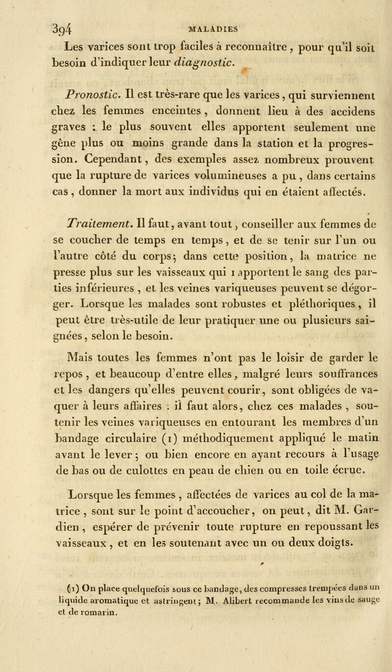 Les varices sont trop faciles à reconuailre , pour qu'il soit besoin d'indiquer leur diagnostic. Pj'onostic. Il est très-rare que les varices, qui surviennent chez les femmes enceintes , donnent lieu à des accidens graves : le plus souvent elles apportent seulement une gêne plus ou moins grande dans la station et la progres- sion. Cependant, des exemples assez nombreux prouvent que la rupture de varices volumineuses a pu , dans certains cas, donner la mort aux individus qui en étaient affectés. Traitement, Il faut, avant tout, conseiller aux femmes de se coucher de temps en temps, et de se tenir sur l'un ou l'autre côté du corps^ dans cette position, la matrice ne presse plus sur les vaisseaux qui i apportent le sang des par- ties inférieures , et les veines variqueuses peuvent se dégor- ger. Lorsque les malades sont robustes et pléthoriques, il peut être très-utile de leur pratiquer une ou plusieurs sai- gnées , selon le besoin. Mais toutes les femmes n'ont pas le loisir de garder le repos , et beaucoup d'entre elles _, malgré leurs souffrances et les dangers qu'elles peuvent courir, sont obligées de va- quer à leurs affaires . il faut alors, chez ces malades , sou- tenir les veines variqueuses en entourant les membres d'un bandage circulaire (i) méthodiquement appliqué le matin avant le lever ; ou bien encore en ayant recours à l'usage de bas ou de culottes en peau de chien ou en toile écrue. Lorsque les femmes , affectées de varices au col de la ma- trice , sont sur le point d'accoucher, on peut, dit M. Gar- dien , espérer de prévenir toute rupture en repoussant les vaisseaux , et en les soutenant avec un ou deux doigts. (t) On place quelquefois sous ce bandage, des compresses trempées dans un liquide aromatique et astringent; M. Aiibert recommande les vins de sauge et de romarin.