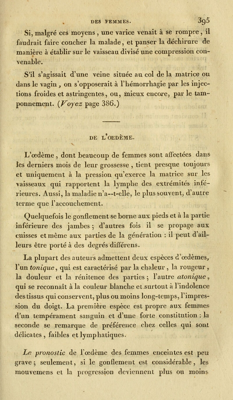 Si, malgré ces moyens , une varice venait à se rompre, il faudrait faire coucher la malade, et panser la déchirure de manière à établir sur le vaisseau divisé une compression con- venable. S'il s'agissait d'une veine située au col de la matrice ou dans le vagin, on s'opposerait à l'hémorrhagie par les injec- tions froides et astringentes, ou, mieux encore, par le tam- ponnement. [J^oyez page 386.) DE l'oedème. L'oedème , dont beaucoup de femmes sont affectées dans les derniers mois de leur grossesse , tient presque toujours et uniquement à la pression qu'exerce la matrice sur les vaisseaux qui rapportent la lymphe des extrémités infé- rieures. Aussi, la maladie n'a—t-elle, le plus souvent^ d'autre terme que l'accouchement. Quelquefois le gonflement se borne aux pieds et à la partie inférieure des jambes ; d'autres fois il se propage aux cuisses et même aux parties de la génération : il peut d'ail- leurs être porté à des degrés différens. La plupart des auteurs admettent deux espèces d'oedèmes^ l'un tonique^ qui est caractérisé par la chaleur , la rougeur y la douleur et la rénitence des parties -, l'autre atonique y qui se reconnaît à la couleur blanche et.surtout à l'indolence des tissus qui conservent, plus ou moins long-temps, l'impres- sion du doigt. La première espèce est propre aux femmes d'un tempérament sanguin et d'une forte constitution : la seconde se remarque de préférence chez celles qui sont délicates, faibles et lymphatiques. Le pronostic de l'oedème des femmes enceintes est peiï grave; seulement, si le gonflement est considérable, les mouvemens et la progression deviennent plus ou moins