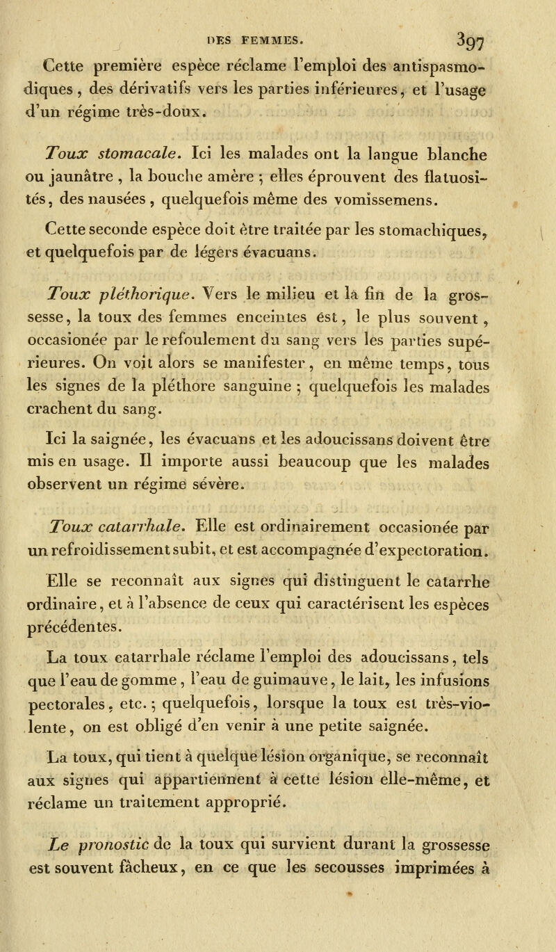 Cette première espèce réclame l'emploi des antispasmo- diques , des dérivatifs vers les parties inférieures, et l'usage d'un régime très-doux. Toux stomacale. Ici les malades ont la langue blanche ou jaunâtre , la bouche amère \ elles éprouvent des flatuosî- tés, des nausées , quelquefois même des vomïssemens. Cette seconde espèce doit être traitée par les stomachiques^ et quelquefois par de légers évacuans. Toux pléthorique. Vers le milieu et la fin de la gros- sesse, la toux des femmes enceintes est, le plus souvent, occasionée par le refoulement du sang vers les parties supé- rieures. On voit alors se manifester, en même temps, tous les signes de la pléthore sanguine ; quelquefois les malades crachent du sang. Ici la saignée, les évacuans et les adoucissant doivent être mis en usage. Il importe aussi beaucoup que les malades observent un régime sévère. Toux catarrhale. Elle est ordinairement occasionée par un refroidissement subit, et est accompagnée d'expectoration. Elle se reconnaît aux signes qui distinguent le catarrhe ordinaire, et à l'absence de ceux qui caractérisent les espèces précédentes. La toux catarrhale réclame l'emploi des adoucissans, tels que l'eau de gomme, l'eau de guimauve, le lait, les infusions pectorales, etc. ^ quelquefois, lorsque la toux est très-vio- lente, on est obligé d'en venir à une petite saignée. La toux, qui tient à quelque lésion organique, se reconnaît aux signes qui appartiennent à cette lésion elle-même, et réclame un traitement approprié. Le pronostic de la toux qui survient durant la grossesse est souvent fâcheux, en ce que les secousses imprimées à