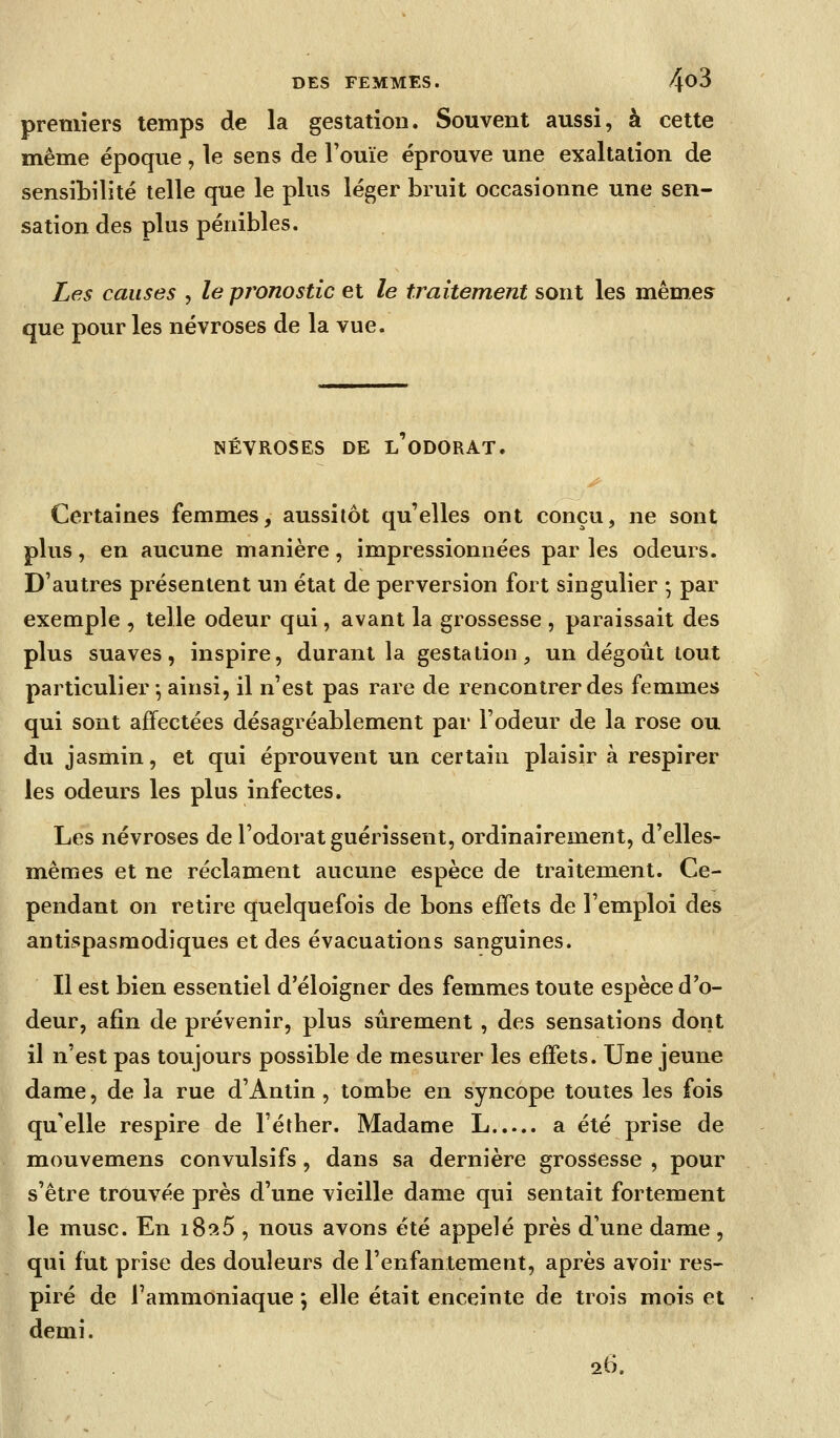 premiers temps de la gestation. Souvent aussi, à cette même époque, le sens de l'ouïe éprouve une exaltation de sensibilité telle que le plus léger bruit occasionne une sen- sation des plus pénibles. Les causes , le pronostic et le traitement sont les mêmes que pour les névroses de la vue. NÉVROSES DE L ODORAT. Certaines femmes, aussitôt qu'elles ont conçu, ne sont plus, en aucune manière, impressionnées par les odeurs. D'autres présentent un état de perversion fort singulier • par exemple , telle odeur qui, avant la grossesse , paraissait des plus suaves, inspire, durant la gestation, un dégoût tout particulier -, ainsi, il n'est pas rare de rencontrer des femmes qui sont affectées désagréablement par l'odeur de la rose ou du jasmin, et qui éprouvent un certain plaisir à respirer les odeurs les plus infectes. Les névroses de l'odorat guérissent, ordinairement, d'elles- mêmes et ne réclament aucune espèce de traitement. Ce- pendant on retire quelquefois de bons effets de l'emploi des antispasmodiques et des évacuations sanguines. Il est bien essentiel d'éloigner des femmes toute espèce d'o- deur, afin de prévenir, plus sûrement , des sensations dont il n'est pas toujours possible de mesurer les effets. Une jeune dame, de la rue d'Antin , tombe en syncope toutes les fois qu'elle respire de l'étber. Madame L a été prise de mouvemens convulsifs, dans sa dernière grossesse , pour s'être trouvée près d'une vieille dame qui sentait fortement le musc. En iSîiS , nous avons été appelé près d'une dame, qui fut prise des douleurs de l'enfantement, après avoir res- piré de l'ammoniaque *, elle était enceinte de trois mois et demi. 26,