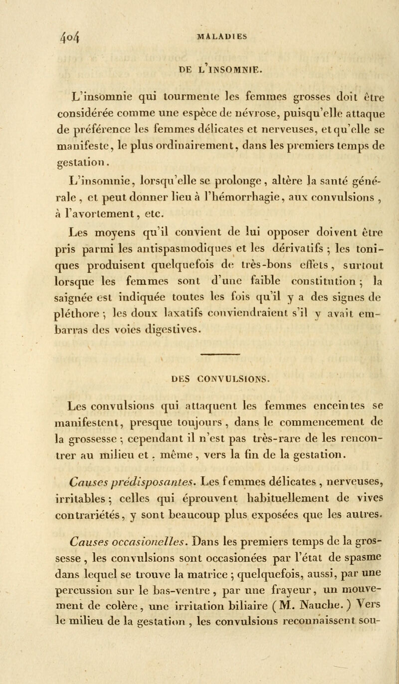 DE L'iiNSOMNrE. L'insomnie qui tourmente les femmes grosses doit être considérée comme une espèce de névrose, puisqu'elle attaque de préférence les femmes délicates et nerveuses, et qu'elle se manifeste, le plus ordinairement, dans les premiers temps de gestation. L'insomnie, lorsqu'elle se prolonge, altère la santé géné- rale , et peut donner lieu à l'iiémorrhagie, aux convulsions , à l'avorlement, etc. Les moyens qu'il convient de lui opposer doivent être pris parmi les antispasmodiques et les dérivatifs ; les toni- ques produisent quelquefois de très-bons elTets , surtout lorsque les femmes sont d'une faible constitution ^ la saignée est indiquée toutes les fois qu'il y a des signes de pléthore ; les doux laxatifs conviendraient s'il v avait em- barras des voies digestives. DES CONVULSIONS. Les convulsions qui attaquent les femmes enceintes se manifestent, presque toujours, dans le commencement de la grossesse -, cependant il n'est pas très-rare de les rencon- trer au milieu et. même, vers la fin de la gestation. Causes prédisposantes. Les femmes délicates , nerveuses, irritables ; celles qui éprouvent habituellement de vives contrariétés, y sont beaucoup plus exposées que les autres. Causes occasionelles. Dans les premiers temps de la gros- sesse , les convulsions sont occasionées par l'état de spasme dans lequel se trouve la matrice -, quelquefois, aussi, par une percussion sur le bas-ventre , par une frayeur, un mouve- ment de colère, une irritation biliaire (M. Nauche. ) Vers le milieu de la gestation , les convulsions reconnaissent sou-