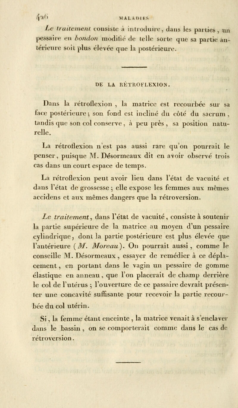 4^^^ M AL A OIES Le traitement cousisle à introduire, dans les parties , un pessaire en bondon modifié de telle sorte que sa partie an- térieure soit plus élevée que la postérieure. DE LA RETROFLEXION. Dans la rétroflexion , la matrice est recourbée sur sa face postérieure -, son fond est incliné du côté du sacrum, tandis que son col conserve , à peu près , sa position natu- relle. La rétroflexion n'est pas aussi rare qu'on pourrait le penser, puisque M. Désormeaux dit en avoir observé trois cas dans un court espace de temps. La rétroflexion peut avoir lieu dans l'état de vacuité et dans l'état de grossesse : elle expose les femmes aux mêmes accidens et aux mêmes dangers que la rétroversion. Le traitement^ dans Tétat de vacuité, consiste à soutenir la partie supérieure de la matrice au moyen d'un pessaire cylindrique, dont la partie postérieure est plus élevée que l'antérieure {M. Moreau). On pourrait aussi, comme le conseille M. Désormeaux, essayer de remédier à ce dépla- cement , en portant dans le vagin un pessaire de gomme élastique en anneau, que l'on placerait de champ derrière le col de l'utérus \ l'ouverture de ce passaire devrait présen- ter une concavité suffisante pour recevoir la partie recour- bée du col utérin. Si, la femme étant enceinte , la matrice venait à s'enclaver dans le bassin , on se comporterait comme dans le cas de rétroversion.