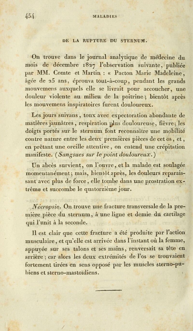 DE LA RUPTURE DU STERNUM. On trouve dans le journal analytique de médecine du mois de décembre 182^ Tobservation suivante, publiée par MM. Comte et Martin : « Pacton Marie Madeleine, âgée de ^5 ans, éprouva tout-à-coup, pendant les grands mouvemens auxquels elle se livrait pour accoucher, une douleur violente au milieu de la poitrine -, bientôt après les mouvemens inspiratoires furent douloureux. Les jours s ai vans , toux avec expectoration abondante de matières jaunâtres , respiration gjius douloureuse, fièvre; les doigts portés sur le sternum font reconnaître une mobilité contre nature entre les deux premières pièces de cet os, et, en prêtant une oreille attentive, on entend une crépitation manifeste. ^Sangsues sur le point douloureux.) Un abcès survient, on l'ouvre, et la malade est soulagée momentanément; mais, bien lot après, les douleurs reparais- sant avec plus de force, elle tombe dans une prostration ex- trême et succombe le quatorzième jour. Nécropsie, On trouve une fracture transversale de la pre- mière pièce du sternum, à une ligne et demie du cartilage qui l'unit à la seconde. Il est clair que celte fracture a été produite par Taclion musculaire, et qu'elle est arrivée dans l'instant où la femme, appuyée sur ses talons et ses mains, renversait sa tête en arrière -, car alors les deux extrémités de l'os se trouvaient fortement tirées en sens opposé par les muscles sterno-pu- biens et sterno-mastoïdiens. ' /