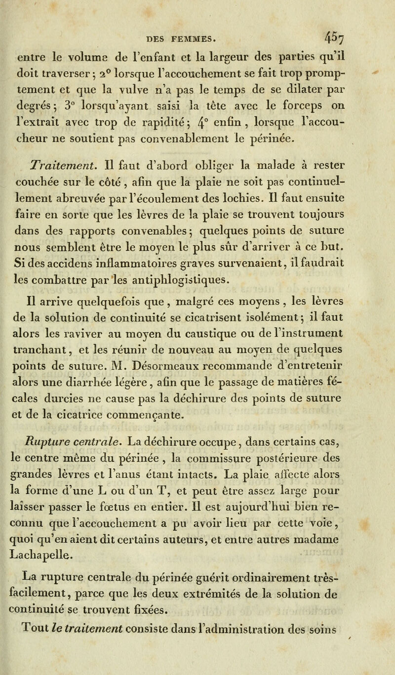 entre le volume de l'enfant et la largeur des parties qu'il doit traverser ^ 2*^ lorsque raccoucliement se fait trop promp- tement et que la vulve n'a pas le temps de se dilater par degrés 5 3° lorsqu'ayant saisi la tête avec le forceps on l'extrait avec trop de rapidité j 4° enfin , lorsque Taccou- cheur ne soutient pas convenablement le périnée. Traitement. Il faut d'abord obliger la malade à rester couchée sur le côté , afin que la plaie ne soit pas continuel- lement abreuvée par l'écoulement des lochies. Il faut ensuite faire en sorte que les lèvres de la plaie se trouvent toujours dans des rapports convenables 5 quelques points de suture nous semblent être le moyen le plus sûr d'arriver à ce but. Si des accidens inflammatoires graves survenaient, il faudrait les combattre par les antiphlogistiques. Il arrive quelquefois que, malgré ces moyens, les lèvres de la solution de continuité se cicatrisent isolément -, il faut alors les raviver au moyen du caustique ou de l'inslrument tranchant, et les réunir de nouveau au moyen de quelques points de suture. M. Désormeaux recommande d'entretenir alors une diarrhée légère, afin que le passage de matières fé- cales durcies ne cause pas la déchirure des points de suture et de la cicatrice commençante. Rupture centrale. La déchirure occupe, dans certains cas, le centre même du périnée , la commissure postérieure des grandes lèvres et l'anus étant intacts. La plaie affecte alors la forme d'une L ou d'un T, et peut être assez large pour laisser passer le fœtus en entier. Il est aujourd'hui bien re- connu que l'accouchement a pu avoir lieu par cette voie, quoi qu'en aient dit certains auteurs, et entre autres madame Lachapelle. La rupture centrale du périnée guérit ordinairement très- facilement , parce que les deux extrémités de la solution de continuité se trouvent fixées. Tout le traitement consiste dans l'administration des soins