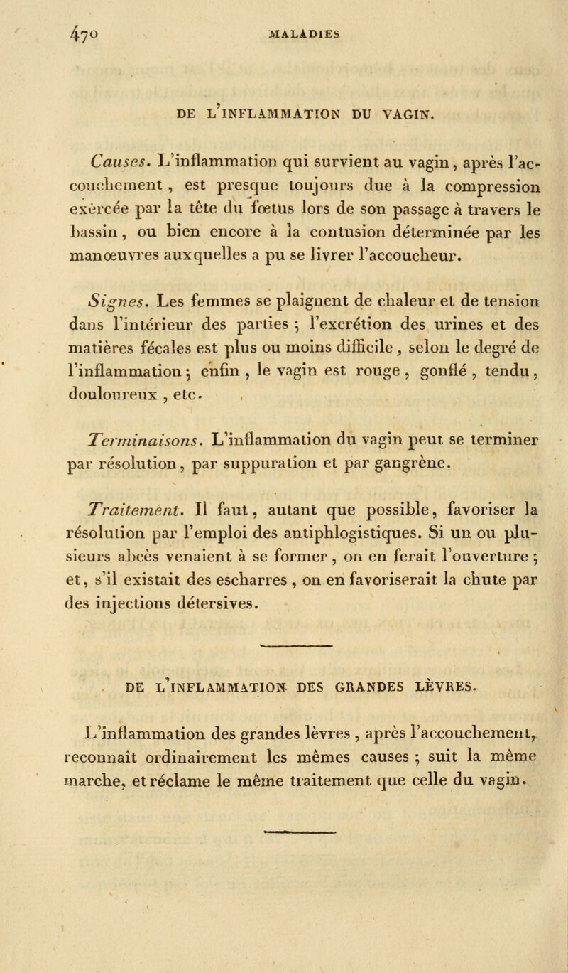 DE l'inflammation DU VAGIN. Causes. L'inflammation qui survient au vagin, après Tac- coucliement , est presque toujours due à la compression exercée par la tête du foetus lors de son passage à travers le bassin, ou bien encore à la contusion déterminée par les manœuvres auxquelles a pu se livrer raccouclieur. Signes, Les femmes se plaignent de clialeur et de tension dans l'intérieur des parties \ l'excrétion des urines et des matières fécales est plus ou moins difficile _, selon le degré de l'inflammation 5 enfin , le vagin est rouge , gonflé , tendu , douloureux , etc. Terminaisons. L'inflammation du vagin peut se terminer par résolution, par suppuration et par gangrène. Traitement. Il faut, autant que possible, favoriser la résolution par l'emploi des antiphlogistiques. Si un ou plu- sieurs abcès venaient à se former, on en ferait l'ouverture *, et, s'il existait des escliarres , on en favoriserait la chute par des injections détersives. DE L INFLAMMATION DES GRANDES LEVRES. L'inflammation des grandes lèvres , après l'accouchement, reconnaît ordinairement les mêmes causes 5 suit la même marche, et réclame le même traitement que celle du vagin.