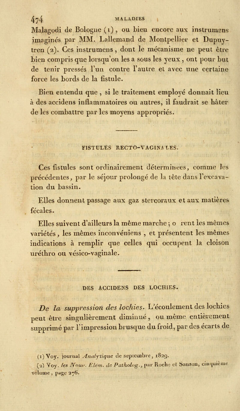 An^ MALADIES \ Malagodi de Bologne (i), ou bien encore aux instrumens imagines par MM. Lallemand de Montpellier et Dupuy- tren (2). Ces instrumens, dont le mécanisme ne peut être Lien compris que lorsqu'on les a sous les yeux , ont pour but de tenir pressés l'un contre l'autre et avec une certaine force les bords de la fistule. Bien entendu que , si le traitement employé donnait lieu à des accidens inflammatoires ou autres, il faudrait se hâter de les combattre par les moyens appropriés. FISTULES RECTO-VAGINAX.es. Ces fistules sont ordinairement déterminées, comme les précédentes, par le séjour prolongé de la tête dans l'excava- tion du bassin. Elles donnent passage aux gaz stercoraux et aux matières fécales. Elles suivent d'ailleurs la même marche ^ o rent les mêmes variétés, les mêmes inconvéniens , et présentent les mêmes indications à remplir que celles qui occupent la cloison uréthro ou vésico-vaginale. DES ACCIDENS DES LOCHiES. De la suppression des lochies. L'écoulement des lochies peut être singulièrement diminué, ou même entièrement supprimé par l'impression brusque du froid, par des écarts de (i) Voy. iournal Analj^tique de septembre, 1829. (2^, Voy. tes Nou^'. Elém. dcPaiholog., par Rocho et Sanson, cinrjuième volume , page 276.