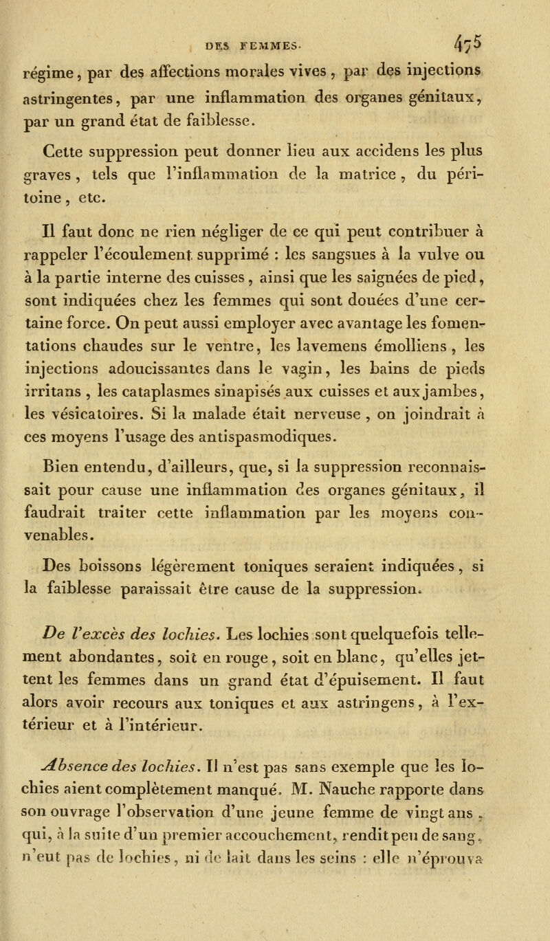 régime, par des affections morales vives , par des injections astringentes, par une inflammation des organes génitaux, par un grand état de faiblesse. Cette suppression peut donner lieu aux accidens les plus graves , tels que l'inflammation de la matrice , du péri- toine 5 etc. Il faut donc ne rien négliger de ce qui peut contribuer à rappeler l'écoulement supprimé : les sangsues à la vulve ou à la partie interne des cuisses, ainsi que les saignées de pied, sont indiquées chez les femmes qui sont douées d'une cer- taine force. On peut aussi employer avec avantage les fomen- tations chaudes sur le ventre, les lavemens émolliens , les injections adoucissantes dans le vagin, les bains de pieds irritans , les cataplasmes sinapisés.aux cuisses et aux jambes, les vésicatoires. Si la malade était nerveuse , on joindrait à ces moyens l'usage des antispasmodiques. Bien entendu, d'ailleurs, que, si la suppression reconnais- sait pour cause une inflammation des organes génitaux, il faudrait traiter cette inflammation par les moyens con- venables. Des boissons légèrement toniques seraient indiquées, si la faiblesse paraissait être cause de la suppression. De Vexcès des lochies. Les lochies sont quelquefois telle- ment abondantes, soit en rouge, soit en blanc, qu'elles jet- tent les femmes dans un grand état d'épuisement. Il faut alors avoir recours aux toniques et aux astringens, à l'ex- térieur et à l'intérieur. absence des lochies. Il n'est pas sans exemple que les lo- chies aient complètement manqué, M. Nauche rapporte dans son ouvrage l'observation d'une jeune femme de vingt ans , qui, à la suite d'un premier accouchement, rendit peu de sang, n'eut pas de lochies, ni de lait dans les seins : elle n'éprouva