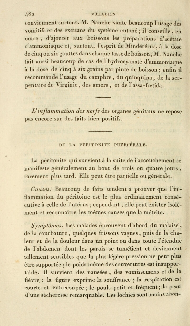 conviennent surtout. M. Nauclie vante beaucoup l'usage des vomitifs et des excitans du système cutané 5 il conseille, en outre , d'ajouter aux boissons les préparations d'acétate d'ammoniaque et, surtout, l'esprit de Mindérérus, à la dose de cinq ou six gouttes dans chaque tasse de boisson j M. Nauche fait aussi beaucoup de cas de l'bjdrocyanate d'ammoniaque à la dose de cinq à six grains par pinte de boisson 5 enfin il recommande l'usage du camphre, du quinquina, de la ser- pentaire de Virginie, des amers , et de l'assa-foetida. Vinflammation des nerfs des organes génitaux ne repose pas encore sur des faits bien positifs. DE LA PERITONITE PUERPERALE. La péritonite qui survient à la suite de î'accouchemenl se manifeste généralement au bout de trois ou quatre jours , rarement plus tard. Elle peut être partielle ou générale. Causes. Beaucoup de faits tendent à prouver que l'in- flammation du péritoine est le plus ordinairement consé- cutive à celle de l'utérus ^ cependant, elle peut exister isolé- ment et reconnaître les mêmes causes que la métrite. Symptômes, Les malades éprouvent d'abord du malaise , de la courbature , quelques frissons vagues , puis de la cha- leur et de la douleur dans un point ou dans toute l'étendue de l'abdomen dont les parois se tuméfient et deviennent tellement sensibles que la plus légère pression ne peut plus être supportée \ le poids même des couvertures est insuppor- table. Il survient des nausées , des vomissemens et de la fièvre : la figure exprime la souffrance ; la respiration est courte et entrecoupée-, le pouls petit et fréquent; la peau d'une sécheresse remarquable. Les lochies sont moins aK^>n-