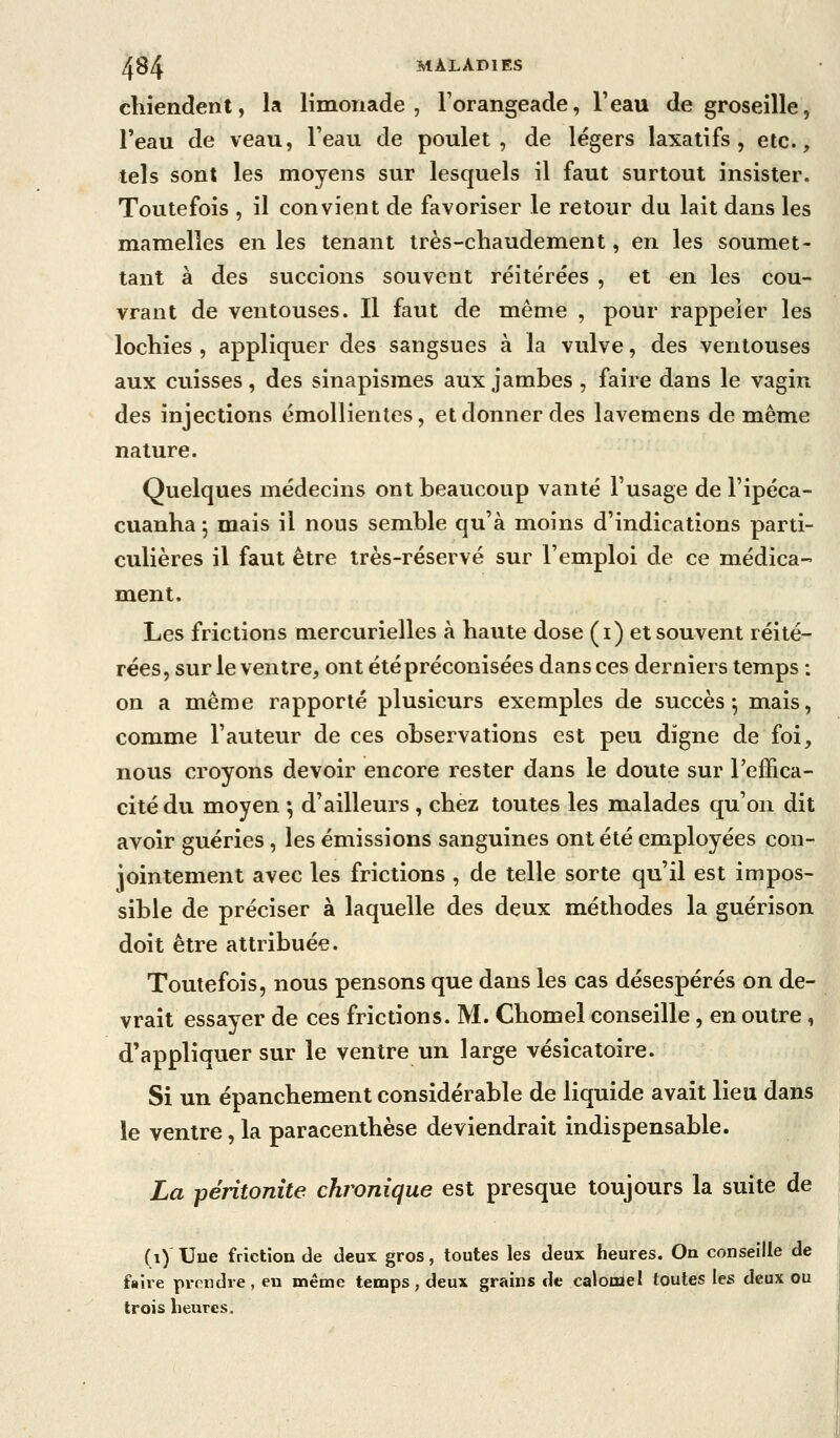 chiendent, la limonade, l'orangeade, l'eau de groseille, Feau de veau, l'eau de poulet, de légers laxatifs, etc., tels sont les moyens sur lesquels il faut surtout insister. Toutefois , il convient de favoriser le retour du lait dans les mamelles en les tenant très-chaudement, en les soumet- tant à des succions souvent réitérées , et en les cou- vrant de ventouses. Il faut de même , pour rappeler les lochies , appliquer des sangsues à la vulve, des ventouses aux cuisses, des sinapismes aux jambes , faire dans le vagin des injections émollientes, et donner des lavemens de même nature. Quelques médecins ont beaucoup vanté l'usage de l'ipéca- cuanha j mais il nous semble qu'à moins d'indications parti- culières il faut être très-réservé sur l'emploi de ce médica- ment. Les frictions mercurielles à haute dose (i) et souvent réité- rées, sur le ventre, ont été préconisées dansées derniers temps : on a même rapporté plusieurs exemples de succès^ mais, comme l'auteur de ces observations est peu digne de foi, nous croyons devoir encore rester dans le doute sur l'effica- cité du moyen ; d'ailleurs , chez toutes les malades qu'on dit avoir guéries, les émissions sanguines ont été employées con- jointement avec les frictions , de telle sorte qu'il est impos- sible de préciser à laquelle des deux méthodes la guérison doit être attribuée. Toutefois, nous pensons que dans les cas désespérés on de- vrait essayer de ces frictions. M. Chomel conseille, en outre, d'appliquer sur le ventre un large vésicatoire. Si un épanchement considérable de liquide avait lieu dans le ventre, la paracenthèse deviendrait indispensable. La péritonite chronique est presque toujours la suite de (i) Une friction de deux gros, toutes les deux heures. On conseille de faire prendre, en même temps, deux grains de calomel toutes les deux ou trois heures.