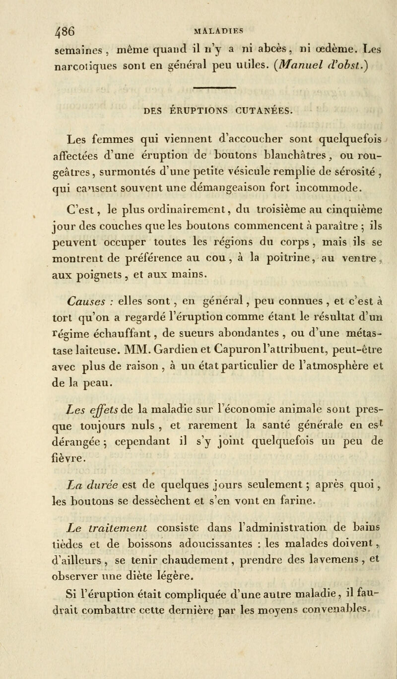 semaines , même quand il n'y a ni abcès, ni œdème. Les narcotiques sont en général peu utiles. (^Manuel d'obst.) DES ERUPTIONS CUTANEES. Les femmes qui viennent d'accoucher sont quelquefois affectées d'une éruption de boutons blanchâtres, ou rou- geâtres, surmontés d'une petite vésicule remplie de sérosité , qui causent souvent une démangeaison fort incommode. C'est, le plus ordinairement, du troisième au cinquième jour des couches que les boutons commencent à paraître j ils peuvent occuper toutes les régions du corps , mais ils se montrent de préférence au cou, à la poitrine, au ventre^ aux poignets, et aux mains. Causes : elles sont, en général, peu connues , et c'est à tort qu'on a regardé l'éruption comme étant le résultat d'un régime échauffant, de sueurs abondantes , ou d'une métas- tase laiteuse. MM. Gardien et Capuron l'attribuent, peut-être avec plus de raison , à un état particulier de l'atmosphère et de la peau. Les effets de la maladie sur l'économie animale sont pres- que toujours nuls , et rarement la santé générale en est dérangée ^ cependant il s'y joint quelquefois un peu de fièvre. La durée est de quelques jours seulement ; après quoi, les boutons se dessèchent et s'en vont en farine. Le traitement consiste dans l'administration de bains tièdes et de boissons adoucissantes : les malades doivent,, d'ailleurs , se tenir chaudement, prendre des lavemens , et observer une diète légère. Si l'éruption était compliquée d'une autre maladie, il fau- drait combattre cette dernière par les moyens convenables »