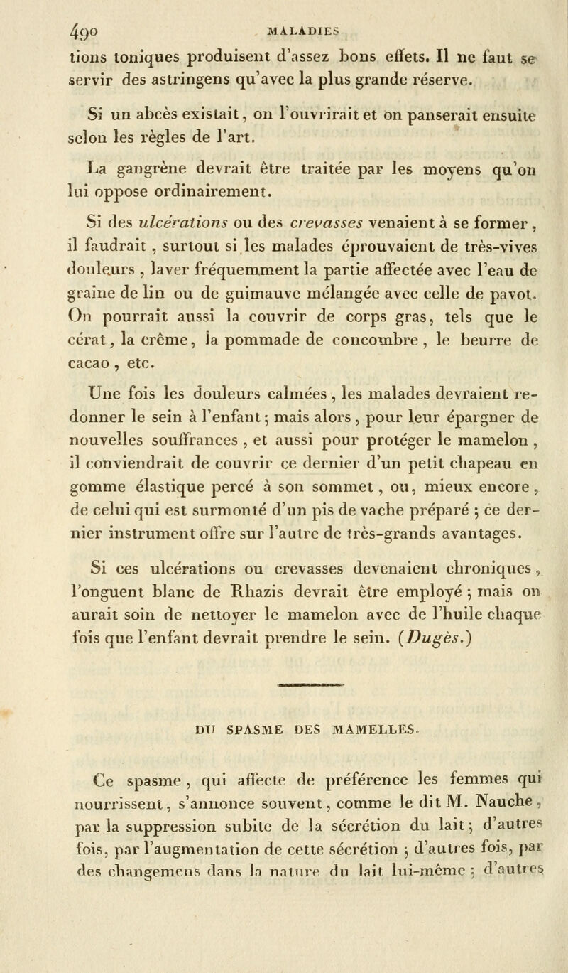 lions toniques produisent d'assez bons effets. Il ne faut se servir des astringens qu'avec la plus grande réserve. Si un abcès existait, on l'ouvrirait et on panserait ensuite selon les règles de l'art. La gangrène devrait être traitée par les moyens qu'on lui oppose ordinairement. Si des ulcérations ou des crevasses venaient à se former , il faudrait , surtout si les malades éprouvaient de très-vives douleurs , laver fréquemment la partie affectée avec l'eau de graine de lin ou de guimauve mélangée avec celle de pavot. On pourrait aussi la couvrir de corps gras, tels que le cérat, la crème, la pommade de concombre , le beurre de cacao , etc. Une fois les douleurs calmées , les malades devraient re- donner le sein à l'enfant 5 mais alors, pour leur épargner de nouvelles souffrances , et aussi pour protéger le mamelon , il conviendrait de couvrir ce dernier d'un petit cliapeau en gomme élastique percé à son sommet, ou, mieux encore, de celui qui est surmonté d'un pis de vache préparé 5 ce der- nier instrument offre sur l'autre de très-grands avantages. Si ces ulcérations ou crevasses devenaient chroniques , l'onguent blanc de Rliazis devrait être employé \ mais on aurait soin de nettoyer le mamelon avec de l'huile chaque fois que l'enfant devrait prendre le sein. (Dugès.) DIT SPASME DES MAMELLES. Ce Spasme , qui affecte de préférence les femmes qui nourrissent, s'annonce souvent, comme le dit M. Nauche, par la suppression subite de la sécrétion du lait; d'autres fois, par l'augmentation de cette sécrétion ; d'autres fois, par des changemens dans la nature du lait lui-même ; d autres