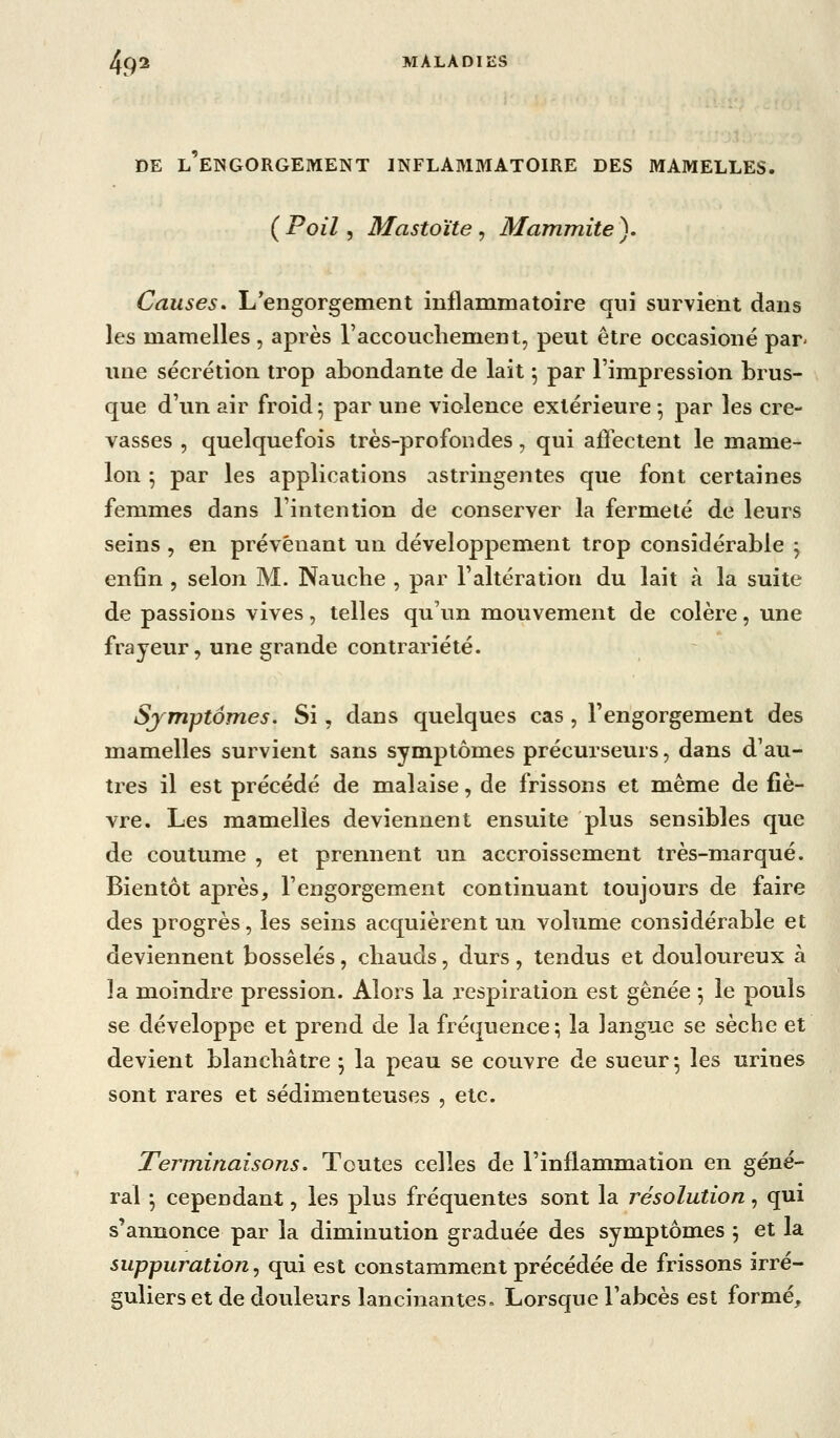 DE l'engorgement inflabimatoire des mamelles. {Poil ^ Mastoïte ^ Mammite). Causes. L'engorgement inflammatoire qui survient dans les mamelles , après raccoucliement, peut être occasioné par- une sécrétion trop abondante de lait ; par l'impression brus- que d'un air froid ^ par une violence extérieure ^ par les cre- vasses , quelquefois très-profondes, qui affectent le mame- lon ; par les applications astringentes que font certaines femmes dans l'intention de conserver la fermeté de leurs seins , en prévenant un développement trop considérable j enfin , selon M. Nauclie , par l'altération du lait à la suite de passions vives, telles qu'un mouvement de colère, une frayeur, une grande contrariété. Symptômes. Si, dans quelques cas , l'engorgement des mamelles survient sans symptômes précurseurs, dans d'au- tres il est précédé de malaise, de frissons et même de fiè- vre. Les mamelles deviennent ensuite plus sensibles que de coutume , et prennent un accroissement très-marqué. Bientôt après, l'engorgement continuant toujours de faire des progrès, les seins acquièrent un volume considérable et deviennent bosselés, chauds, durs, tendus et douloureux à la moindre pression. Alors la respiration est gênée ^ le pouls se développe et prend de la fréquence; la langue se sèche et devient blanchâtre ; la peau se couvre de sueur; les urines sont rares et sédimenteuses , etc. Terminaisons. Toutes celles de l'inflammation en géné- ral ; cependant, les plus fréquentes sont la résolution, qui s'annonce par la diminution graduée des symptômes ; et la suppuration, qui est constamment précédée de frissons irré- guliers et de douleurs lancinantes» Lorsque l'abcès est formé.