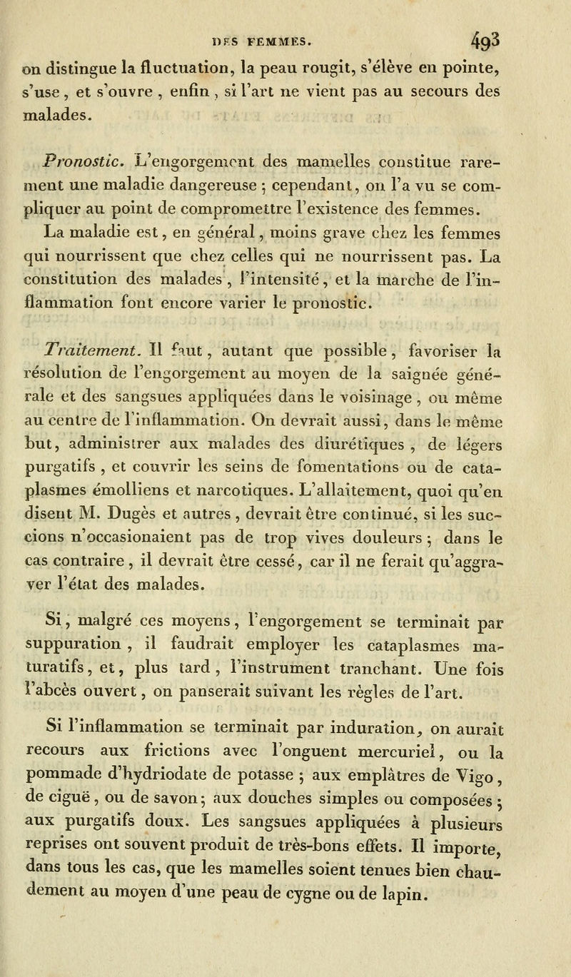 on distingue la fluctuation, la peau rougit, s'élève en pointe, s'use, et s'ouvre , enfin , si l'art ne vient pas au secours des malades. Pronostic. L'engorgement des mamelles constitue rare- ment une maladie dangereuse ; cependant, on l'a vu se com- pliquer au point de compromettre Texistence des femmes. La maladie est, en général, moins grave chez les femmes qui nourrissent que chez celles qui ne nourrissent pas. La constitution des malades , l'intensité, et la marche de l'in- flammation font encore varier le pronostic. Traitement. Il f^ut, autant que possible, favoriser la résolution de l'engorgement au moyen de la saignée géné- rale et des sangsues appliquées dans le voisinage , ou même au centre de l'inflammation. On devrait aussi, dans le même but, administrer aux malades des diurétiques , de légers purgatifs , et couvrir les seins de fomentations ou de cata- plasmes émoUiens et narcotiques. L'allaitement, quoi qu'en disent M. Dugès et autres , devrait être continué, si les suc- cions n'occasionaient pas de trop vives douleurs ^ dans le cas contraire , il devrait être cessé, car il ne ferait qu'aggra- ver l'état des malades. Si, malgré ces moyens, l'engorgement se terminait par suppuration , il faudrait employer les cataplasmes ma- turatifs, et, plus tard, l'instrument tranchant. Une fois l'abcès ouvert, on panserait suivant les règles de l'art. Si l'inflammation se terminait par induration^ on aurait recours aux frictions avec Fonguent mercurieî, ou la pommade d'hydriodate de potasse ; aux emplâtres de Vigo, de ciguë, ou de savon 5 aux douches simples ou composées : aux purgatifs doux. Les sangsues appliquées à plusieurs reprises ont souvent produit de très-bons effets. Il importe dans tous les cas, que les mamelles soient tenues bien chau- dement au moyen d'une peau de cygne ou de lapin.