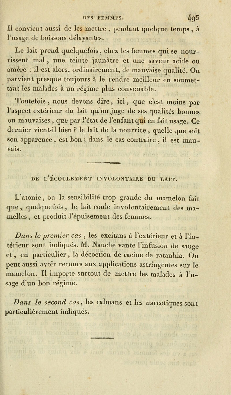 Il convient aussi de les mettre , pendant quelque temps , à l'usage de boissons délayantes. Le lait prend quelquefois, chez les femmes qui se nour- rissent mal , une teinte jaunâtre et une saveur acide ou amère : il est alors, ordinairement, de mauvaise qualité. On parvient presque toujours a le rendre meilleur en soumet- tant les malades à un régime plus convenable. Toutefois , nous devons dire, ici, que c'est moins par l'aspect extérieur du lait qu'on juge de ses qualités bonnes ou mauvaises , que par l'état de l'enfant qui en fait usage. Ce dernier vient-il bien ? le lait de la nourrice , quelle que soit son apparence , est bon ; dans le cas contraire , il est mau- vais. DE L ECOULEMENT INVOLONTAIRE DU LAlT. L'atonie, ou la sensibilité trop grande du mamelon fait que, quelquefois , le lait coule involontairement des ma- melles , et produit l'épuisement des femmes. Dans le premier cas , les excitans à l'extérieur et à l'in- térieur sont indiqués. M. Nauche vante l'infusion de sauge et, en particulier, la décoction de racine de ratanhia. On peut aussi avoir recours aux applications astringentes sur le mamelon. Il importe surtout de mettre les malades à l'u- sage d'un bon régime. Dans le second cas, les caïmans et les narcotiques sont particulièrement indiqués.