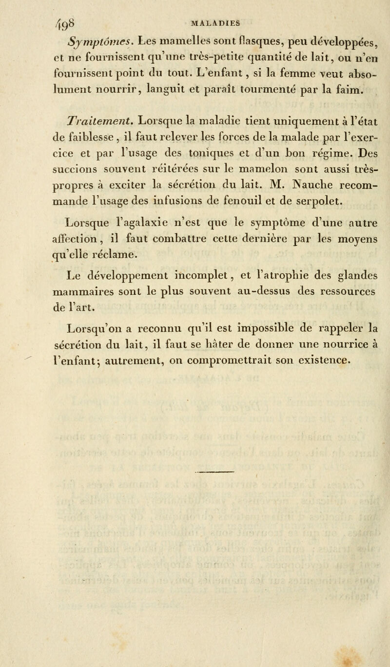 Sjmptômes. Les mamelles sont flasques, peu développées, et ne fournissent qu'une très-petite quantité de lait, ou n'en fournissent point du tout. L'enfant, si la femme veut abso- lument nourrir, languit et paraît tourmenté par la faim. Traitement, Lorsque la maladie tient uniquement à l'état de faiblesse , il faut relever les forces de la malade par l'exer- cice et par l'usage des toniques et d'un bon régime. Des succions souvent réitérées sur le mamelon sont aussi très- propres à exciter la sécrétion du lait. M. Nauclie recom- mande l'usage des infusions de fenouil et de serpolet. Lorsque l'agalaxie n'est que le symptôme d'une autre affection, il faut combattre cette dernière par les moyens qu'elle réclame. Le développement incomplet, et l'atrophie des glandes mammaires sont le plus souvent au-dessus des ressources de l'art. Lorsqu'on a reconnu qu'il est impossible de rappeler la sécrétion du lait, il faut se liàîer de donner une nourrice à l'enfant j autrement, on compromettrait son existence.